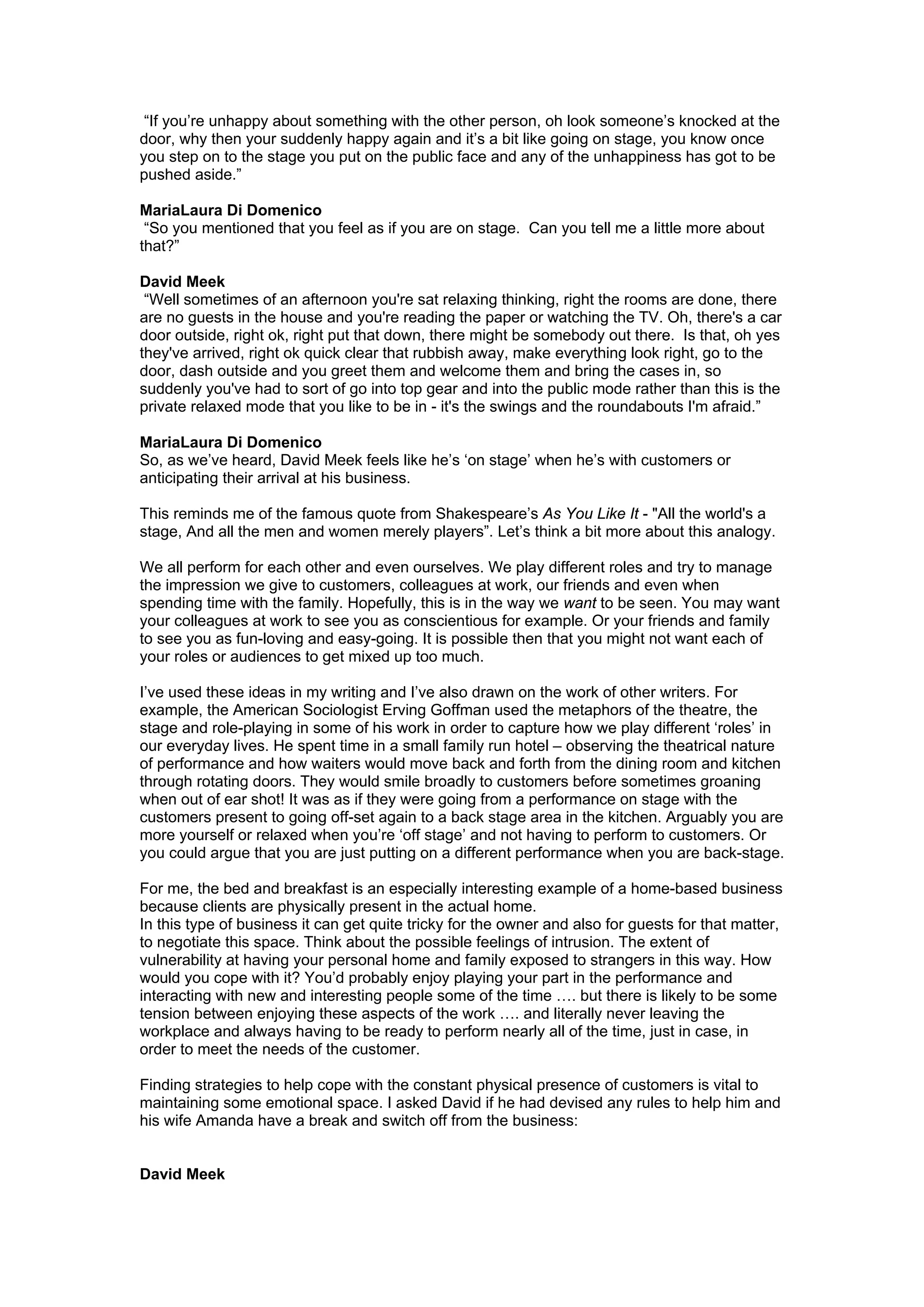 “If you’re unhappy about something with the other person, oh look someone’s knocked at the
door, why then your suddenly happy again and it’s a bit like going on stage, you know once
you step on to the stage you put on the public face and any of the unhappiness has got to be
pushed aside.”

MariaLaura Di Domenico
 “So you mentioned that you feel as if you are on stage. Can you tell me a little more about
that?”

David Meek
 “Well sometimes of an afternoon you're sat relaxing thinking, right the rooms are done, there
are no guests in the house and you're reading the paper or watching the TV. Oh, there's a car
door outside, right ok, right put that down, there might be somebody out there. Is that, oh yes
they've arrived, right ok quick clear that rubbish away, make everything look right, go to the
door, dash outside and you greet them and welcome them and bring the cases in, so
suddenly you've had to sort of go into top gear and into the public mode rather than this is the
private relaxed mode that you like to be in - it's the swings and the roundabouts I'm afraid.”

MariaLaura Di Domenico
So, as we’ve heard, David Meek feels like he’s ‘on stage’ when he’s with customers or
anticipating their arrival at his business.

This reminds me of the famous quote from Shakespeare’s As You Like It - "All the world's a
stage, And all the men and women merely players”. Let’s think a bit more about this analogy.

We all perform for each other and even ourselves. We play different roles and try to manage
the impression we give to customers, colleagues at work, our friends and even when
spending time with the family. Hopefully, this is in the way we want to be seen. You may want
your colleagues at work to see you as conscientious for example. Or your friends and family
to see you as fun-loving and easy-going. It is possible then that you might not want each of
your roles or audiences to get mixed up too much.

I’ve used these ideas in my writing and I’ve also drawn on the work of other writers. For
example, the American Sociologist Erving Goffman used the metaphors of the theatre, the
stage and role-playing in some of his work in order to capture how we play different ‘roles’ in
our everyday lives. He spent time in a small family run hotel – observing the theatrical nature
of performance and how waiters would move back and forth from the dining room and kitchen
through rotating doors. They would smile broadly to customers before sometimes groaning
when out of ear shot! It was as if they were going from a performance on stage with the
customers present to going off-set again to a back stage area in the kitchen. Arguably you are
more yourself or relaxed when you’re ‘off stage’ and not having to perform to customers. Or
you could argue that you are just putting on a different performance when you are back-stage.

For me, the bed and breakfast is an especially interesting example of a home-based business
because clients are physically present in the actual home.
In this type of business it can get quite tricky for the owner and also for guests for that matter,
to negotiate this space. Think about the possible feelings of intrusion. The extent of
vulnerability at having your personal home and family exposed to strangers in this way. How
would you cope with it? You’d probably enjoy playing your part in the performance and
interacting with new and interesting people some of the time …. but there is likely to be some
tension between enjoying these aspects of the work …. and literally never leaving the
workplace and always having to be ready to perform nearly all of the time, just in case, in
order to meet the needs of the customer.

Finding strategies to help cope with the constant physical presence of customers is vital to
maintaining some emotional space. I asked David if he had devised any rules to help him and
his wife Amanda have a break and switch off from the business:


David Meek
 