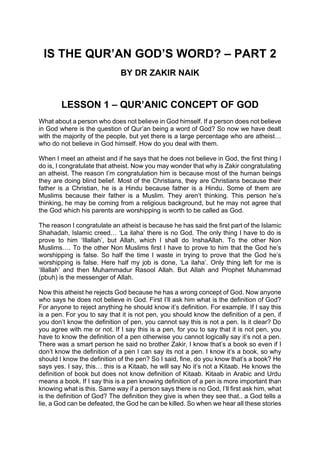 IS THE QUR’AN GOD’S WORD? – PART 2
BY DR ZAKIR NAIK
LESSON 1 – QUR’ANIC CONCEPT OF GOD
What about a person who does not believe in God himself. If a person does not believe
in God where is the question of Qur’an being a word of God? So now we have dealt
with the majority of the people, but yet there is a large percentage who are atheist…
who do not believe in God himself. How do you deal with them.
When I meet an atheist and if he says that he does not believe in God, the first thing I
do is, I congratulate that atheist. Now you may wonder that why is Zakir congratulating
an atheist. The reason I’m congratulation him is because most of the human beings
they are doing blind belief. Most of the Christians, they are Christians because their
father is a Christian, he is a Hindu because father is a Hindu. Some of them are
Muslims because their father is a Muslim. They aren’t thinking. This person he’s
thinking, he may be coming from a religious background, but he may not agree that
the God which his parents are worshipping is worth to be called as God.
The reason I congratulate an atheist is because he has said the first part of the Islamic
Shahadah, Islamic creed… ‘La ilaha’ there is no God. The only thing I have to do is
prove to him ‘Illallah’, but Allah, which I shall do InshaAllah. To the other Non
Muslims…. To the other Non Muslims first I have to prove to him that the God he’s
worshipping is false. So half the time I waste in trying to prove that the God he’s
worshipping is false. Here half my job is done, ‘La ilaha’. Only thing left for me is
‘Illallah’ and then Muhammadur Rasool Allah. But Allah and Prophet Muhammad
(pbuh) is the messenger of Allah.
Now this atheist he rejects God because he has a wrong concept of God. Now anyone
who says he does not believe in God. First I’ll ask him what is the definition of God?
For anyone to reject anything he should know it’s definition. For example. If I say this
is a pen. For you to say that it is not pen, you should know the definition of a pen, if
you don’t know the definition of pen, you cannot say this is not a pen. Is it clear? Do
you agree with me or not. If I say this is a pen, for you to say that it is not pen, you
have to know the definition of a pen otherwise you cannot logically say it’s not a pen.
There was a smart person he said no brother Zakir, I know that’s a book so even if I
don’t know the definition of a pen I can say its not a pen. I know it’s a book, so why
should I know the definition of the pen? So I said, fine, do you know that’s a book? He
says yes. I say, this… this is a Kitaab, he will say No it’s not a Kitaab. He knows the
definition of book but does not know definition of Kitaab. Kitaab in Arabic and Urdu
means a book. If I say this is a pen knowing definition of a pen is more important than
knowing what is this. Same way if a person says there is no God, I’ll first ask him, what
is the definition of God? The definition they give is when they see that.. a God tells a
lie, a God can be defeated, the God he can be killed. So when we hear all these stories
 