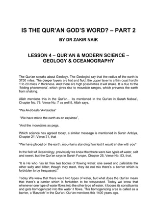 IS THE QUR’AN GOD’S WORD? – PART 2
BY DR ZAKIR NAIK
LESSON 4 – QUR’AN & MODERN SCIENCE –
GEOLOGY & OCEANOGRAPHY
The Qur’an speaks about Geology. The Geologist say that the radius of the earth is
3750 miles. The deeper layers are hot and fluid, the upper layer is a thin crust hardly
1 to 20 miles in thickness. And there are high possibilities it will shake. It is due to the
‘folding phenomena’, which gives rise to mountain ranges, which prevents the earth
from shaking.
Allah mentions this in the Qur'an… its mentioned in the Qur’an in Surah Nabaa’,
Chapter No. 78, Verse No. 7 as well 8, Allah says,
“Wa Al-Jibaala 'Awtaadaa”
“We have made the earth as an expanse”,
“And the mountains as pegs.
Which science has agreed today, a similar message is mentioned in Surah Anbiya,
Chapter 21, Verse 31, that
“We have placed on the earth, mountains standing firm lest it would shake with you”
In the field of Oceanology, previously we knew that there were two types of water, salt
and sweet, but the Qur’an says in Surah Furqan, Chapter 25, Verse No. 53, that,
“It is He who has let free two bodies of flowing water: one sweet and palatable the
other salty and bitter; though they meet, they do not mix there’s a barrier which is
forbidden to be trespassed.”
Today We knew that there were two types of water, but what does the Qur’an mean
that there’s a barrier which is forbidden to be trespassed. Today we know that
whenever one type of water flows into the other type of water, it looses its constituents
and gets homogenized into the water it flows. This homogenizing area is called as a
barrier, a ‘Barzakh’ in the Qur’an. Qur’an mentions this 1400 years ago.
 
