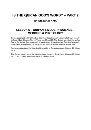 IS THE QUR’AN GOD’S WORD? – PART 2
BY DR ZAKIR NAIK
LESSON 6 – QUR’AN & MODERN SCIENCE –
MEDICINE & PHYSIOLOGY
Qur’an speaks about the Bee that it can find its path which we came to know recently.
In Surah Nahl, Chapter No. 16, Verse No. 68 and 69. The Qur’an says that the worker
Bee is the female Bee, previously it was thought it was the male Bee. Qur’an says in
Surah Nahl, Chapter No. 16, Verse No. 69 that the worker Bee is a female Bee.
Qur’an speaks about the lifestyle of the spider in Surah Ankaboot, Chapter 29, Verse
No. 41.
The Qur’an speaks about the lifestyle about the Ant in Surah Naml, Chapter 27, Verse
No. 17 and 18 which we have come to know recently.
 