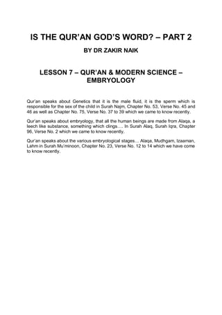 IS THE QUR’AN GOD’S WORD? – PART 2
BY DR ZAKIR NAIK
LESSON 7 – QUR’AN & MODERN SCIENCE –
EMBRYOLOGY
Qur’an speaks about Genetics that it is the male fluid, it is the sperm which is
responsible for the sex of the child in Surah Najm, Chapter No. 53, Verse No. 45 and
46 as well as Chapter No. 75, Verse No. 37 to 39 which we came to know recently.
Qur’an speaks about embryology, that all the human beings are made from Alaqa, a
leech like substance, something which clings…. In Surah Alaq, Surah Iqra, Chapter
96, Verse No. 2 which we came to know recently.
Qur’an speaks about the various embryological stages… Alaqa, Mudhgam, Izaaman,
Lahm in Surah Mu’minoon, Chapter No. 23, Verse No. 12 to 14 which we have come
to know recently.
 