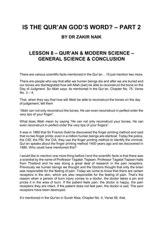 IS THE QUR’AN GOD’S WORD? – PART 2
BY DR ZAKIR NAIK
LESSON 8 – QUR’AN & MODERN SCIENCE –
GENERAL SCIENCE & CONCLUSION
There are various scientific facts mentioned in the Qur’an… I’ll just mention two more.
There are people who say that after we human beings die and after we are buried and
our bones are disintegrated how will Allah (swt) be able to reconstruct the bone on the
Day of Judgment. So Allah says, its mentioned in the Qur’an, Chapter No. 75, Verse
No. 3 – 4,
That, when they say that how will Allah be able to reconstruct the bones on the day
of judgement, tell them
“Allah can not only reconstruct the bones, He can even reconstruct in perfect order the
very tips of your finger”.
What does Allah mean by saying “He can not only reconstruct your bones, He can
even reconstruct in perfect order the very tips of your fingers”.
It was in 1880 that Sir Francis Gold he discovered the finger printing method and said
that no two finger prints; even in a million human beings are identical. Today the police,
the CID, the FBI, the CIA, they use the finger printing method to identify the criminal.
Qur’an speaks about the finger printing method 1400 years ago and we discovered in
1880. Who could have mentioned this?
I would like to mention one more thing before I end the scientific facts is that there was
a scientist by the name of Professor Tagatat Tejasen. Professor Tagatat Tejasen hails
from Thailand and he was doing a great deal of research in the pain receptors.
Previously we human beings we thought and the Doctors thought that only the brain
was responsible for the feeling of pain. Today we come to know that there are certain
receptors in the skin, which are also responsible for the feeling of pain. That’s the
reason when a person of burn injury comes to a doctor, the doctor takes a pin and
pricks it in the area of burn. If the patient feels pain, the doctor is happy, the pain
receptors they are intact. If the patient does not feel pain, the doctor is sad. The pain
receptors have been destroyed.
It’s mentioned in the Qur'an in Surah Nisa, Chapter No. 4, Verse 56, that,
 