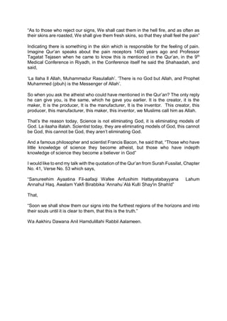 “As to those who reject our signs, We shall cast them in the hell fire, and as often as
their skins are roasted, We shall give them fresh skins, so that they shall feel the pain”
Indicating there is something in the skin which is responsible for the feeling of pain.
Imagine Qur’an speaks about the pain receptors 1400 years ago and Professor
Tagatat Tejasen when he came to know this is mentioned in the Qur’an, in the 9th
Medical Conference in Riyadh, in the Conference itself he said the Shahaadah, and
said,
‘La Ilaha Il Allah, Muhammadur Rasulallah’. ‘There is no God but Allah, and Prophet
Muhammed (pbuh) is the Messenger of Allah’.
So when you ask the atheist who could have mentioned in the Qur’an? The only reply
he can give you, is the same, which he gave you earlier. It is the creator, it is the
maker, It is the producer, It is the manufacturer, It is the inventor. This creator, this
producer, this manufacturer, this maker, this inventor, we Muslims call him as Allah.
That’s the reason today, Science is not eliminating God, it is eliminating models of
God. La ilaaha illalah. Scientist today, they are eliminating models of God, this cannot
be God, this cannot be God, they aren’t eliminating God.
And a famous philosopher and scientist Francis Bacon, he said that, “Those who have
little knowledge of science they become atheist, but those who have indepth
knowledge of science they become a believer in God”
I would like to end my talk with the quotation of the Qur’an from Surah Fussilat, Chapter
No. 41, Verse No. 53 which says,
“Sanureehim Ayaatina Fil-aafaqi Wafee Anfusihim Hattayatabayyana Lahum
Annahul Haq. Awalam Yakfi Birabbika 'Annahu`Alá Kulli Shay'in Shahīd”
That,
“Soon we shall show them our signs into the furthest regions of the horizons and into
their souls until it is clear to them, that this is the truth.”
Wa Aakhiru Dawana Anil Hamdulillahi Rabbil Aalameen.
 