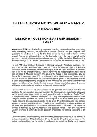 IS THE QUR’AN GOD’S WORD? – PART 2
BY DR ZAKIR NAIK
LESSON 9 – QUESTION & ANSWER SESSION –
PART 1
Mohammad Naik: JazakAllah for your patient listening. Now we have the presumably
more interesting session, the question & answer session. As you prepare your
questions for Dr Zakir & line up for the three mikes we have lined up for you in the
ground. One on my left, one in the front for the gents, one in the rare on my left for the
gents and one in the ladies’ section in the rare on my right for the ladies. May I mention
a short message of Dr Zakir on occasion of this conference in context of Peace TV?
He tells “My dear brothers & sisters in Islam & humanity, Assalamu Alaikum, may
peace be on you, I welcome you to share in Peace TV’s global mission & vision of
creating a better awareness & understanding of Islam as a just, righteous & peaceful
way of life for the entire humanity. Share in removing the misconceptions, false fear &
hate of Islam & Muslims globally. This also is the focus of this conference. Now as
Peace TV is telecast to over 150 countries worldwide it beckons your Taqwa, sprit &
support to make it a household TV channel across the globe, in all continents where it
is being broadcast presently except for South America not only in the Muslim homes
but also in millions of non-Muslim homes seeking reliable Islamic knowledge & wisdom
which many a times is not available in the main stream media.”
Now we start the question & answer session. To generate more value from the time
available for our question & answer session the following rules need to be observed
by the questioners. Your questions must be on the topic; is the Qur’an God’s Word?
Your question should be brie & to the point. You may ask only one question at a time.
For your second question you need to queue again at the back of the queue where
you’re standing. Questions on the mike will be given 1st
preference and if time permits
questions on slips would be given 2nd
preference. Non-Muslims brothers & sisters will
be given first preference to put forward their questions to Dr Zakir. This would be
tackled & handled by our volunteers at the question mikes. Then only would our
Muslim brothers & sisters be given question preference for asking questions to Dr
Zakir.
Questions would be allowed only from the mikes; these questions would be allowed in
a clockwise rotation. 1st
for the ladies, 2nd
for the gents, 3rd
for the gents, again for the
ladies, gents and then for the gents. If you have your questions, kindly put it forward
 
