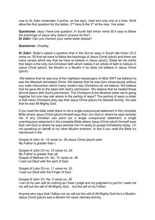 now to Dr Zakir remember 3 points; on the topic, brief and only one at a time. We’ll
allow the first question for the ladies, 2nd
here & the 3rd
at the rare. Yes sister.
Questioner: okay I have one question. In Surah Aali Imran verse 50 it says to follow
the teachings of Jesus why doesn’t anyone do this?
Dr Zakir: Can you mention your name sister please?
Questioner: Chastity.
Dr Zakir: Sister’s asked a question that in the Qur’an says in Surah Ale Imran Ch.3
verse no. 50 that we have to follow the teachings of Jesus Christ (pbuh) and there are
many verses which say that we have to believe in Jesus (pbuh). Sister let me clarify
that Islam is the only non-Christian faith which makes it an article of faith to believe in
Jesus Christ (pbuh). No Muslim is a Muslim if he does not believe in Jesus Christ
(pbuh).
We believe that he was one of the mightiest messengers of Allah SWT we believe he
was the Messiah translated Christ. We believe that he was born miraculously without
any male intervention which many modern-day Christians do not believe. We believe
that he gave life to the dead with God’s permission. We believe that he healed those
blind & lepers with God’s permission. The Christians & the Muslims sister we’re going
together but one may ask where is the parting of ways? The parting of ways is sister
is that many Christians they say that Jesus Christ (pbuh) he claimed divinity. He said
that he was All Mighty God.
If you read the bible sister there is not a single unequivocal statement in the complete
Bible where Jesus Christ (pbuh) himself says that I am God or where he says worship
me. If any Christian can point out a single unequivocal statement, a single
unambiguous statement in the complete Bible where Jesus Christ (pbuh) himself says
that I am God or where he says worship me I’m ready to accept Christianity today. I’m
not speaking on behalf of my other Muslim brothers. In fact if you read the Bible it’s
mentioned in the
Gospel of John ch. 14 verse no. 28 Jesus Christ (pbuh) said:
My Father is greater than I.
Gospel of John Ch no. 10 verse no. 29
My Father is greater than all.
Gospel of Mathew Ch. No. 12 verse no. 28
I cast out Devil with the sprit of God.
Gospel of Luke Ch no. 11 verse no. 20
I cast out Devil with the Finger of God.
Gospel of John Ch. No. 5 verse no. 30
I can of my own self do nothing as I hear I judge and my judgment is just for I seek not
my will but the will of All Mighty God… but the will of my Father.
Anyone who says that I follow not my will but the will of All Mighty God he’s a Muslim.
Jesus Christ (pbuh) was a Muslim he never claimed divinity.
 