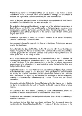 And its clearly mentioned in the book of Acts Ch. No. 2 verse no. 22 Ye men of Israel,
listen to this, Jesus of Nazareth a man approved of God amongst you by wonders &
miracles and signs which God did by him and you were witnessed to it.
Jesus of Nazareth a MAN approved of God amongst you by wonders & miracles and
signs which God did by him and you were witnessed to it.
So we believe that Jesus Christ (pbuh) he was one of the Mightiest messengers of
God but he was not God. So here we differ as far as the teachings are concerned your
basic question was that Qur’an says you have to follow the teachings of Jesus Christ
(pbuh) When Jesus Christ (pbuh) came in this world he was only sent for the Jews
only for Bani Israel.
The Qur’an says clearly in Surah Saff ch. No. 61 verse no. 6 that Jesus Christ (pbuh)
came as a messenger to the Bani Israel.
It’s mentioned in Surah Ale Imran ch. No. 3 verse 49 that Jesus Christ (pbuh) was sent
only for the Bani Israel.
Its mentioned in the Gospel of Matthew ch. No. 10 verse no. 5 & 6 Jesus Christ (pbuh)
he says “Go ye not into the way of Gentiles.” Who are the Gentiles? Non Jews, Hindus,
Muslims, go ye not in the way of the Gentiles, enter ye not in the city of Smartens but
rather go the hose of lost sheep of Israel.
And a similar message is repeated in the Gospel of Mathew ch. No. 15 verse no. 24
he says to the apostles that “I have been sent not but to the Lost sheep of the house
of Israel.” So Jesus Christ (pbuh) was sent only for the Bani Israel and his message
was supposed to be followed only for a particular time period that’s what the Bible says
that’s what the Qur’an says
Inspite of this sister if you read the Bible what Jesus Christ (pbuh) says if you analyze
its mentioned in the Gospel of Luke that Jesus Christ (pbuh) he was circumcised on
the 8th
day. We Muslims, MashaAllah, we are circumcised, Majority of the Christians
aren’t circumcised. So if you say that following the teachings of Jesus Christ (pbuh)
makes you a Christian then I’d like to say that I’m more Christian than the Christian
themselves.
It is mentioned in the Bible in the Book of Ephesians Ch. No. 5 verse no. 18 that be
not drunk, its mentioned in the book of Proverbs ch. No. 20 verse no. 1 that wine is a
mocker.
We Muslims we don’t drink alcohol. Qur’an says in Surah Al Maidah ch no. 5 verse no.
90 alcohol is Haraam. We don’t touch it; we don’t touch it as a whole.
The Muslims are the biggest community of tea toddlers. So according to the Bible you
should not have alcohol.
Its mentioned in the Bible that you should not have Pork in several places its
mentioned in the Book of Leviticus Ch. No. 11 verse no. 7 & 8, its mentioned in the
 