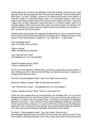 of God telling a lie, a God can be defeated, a God can be killed, a God can die, a God
requires to eat. So they reject the God. Who are they rejecting? They are rejecting the
false Gods. ‘La ilaha’. Similarly, someone if he believes that Islam is the religion of
Terrorism, Islam is a merciless religion, Islam is an unscientific religion, Islam is the
religion which does not give rights to the women and he rejects this Islam. I say even
I reject such an Islam. Because I know that Islam is a merciful religion, Islam it’s a
scientific religion, Islam has human rights, Islam has women rights. So what do I do?
I tell him the Islam you believe and you reject it should be rejected, but true Islam is…
then I present to him the true Islam.
Similarly when these people are rejecting the false Gods we have to present to them
what is the true God and the best definition of Almighty God, of Allah (swt) given in the
Qur’an is from Surah Ikhlaas, Chapter No. 112, Verse No. 1 - 4 which says,
“Qul Huwallaahu Ahad”,
“Say: He is Allah, One and Only”
“Allahus Samad”
“Allah, the Absolute and Eternal”
“Lam Yalid Wa Lam Yulad”
“He begetteth not, nor is He begotten”
“Walam Yakullahu Kufuan 'Ahad”
“There is nothing like Him”
This is a four line definition of Allah (swt), any person saying that so and so person is
God, if that person fits in this four line definition, we Muslims have got no objection in
accepting that person as God.
The first is “Qul Huwallaahu Ahad”, “Say: He is Allah, One and Only”
Second is “Allahus- Samad” “Allah the absolute and eternal”
“Lam Yalid Wa Lam Yulad.” “He begetteth not, nor is He begotten.”
“Walam Yakullahu Kufuan 'Ahad” “There is nothing like Him”
There are many people who say that Rajneesh, he’s Almighty God. Let us put this
Bhagwan Rajneesh to the test of Surah Ikhlas. There was a person who asked me in
question and answer time, that brother Zakir, we Hindus do not believe in Bhagwan
Rajneesh to be God. I never said that Hindus believe Bhagwan Rajneesh to be God,
I have read the Hindu scriptures, no where do the Hindu scripture say that Bhagwan
Rajneesh is God. I said some human beings, some people believe Bhagwan Rajneesh
to be God. Let‘s put this Bhagwan Rajneesh to the test of Surah Ikhlas.
The first is, “Qul Huwallaahu Ahad”, “Say: He is Allah, One and Only”
Was Bhagwan Rajneesh only one? Was he the only man who claimed divinity? There
are hundreds, who claimed divinity, and in this country alone there are thousands who
 