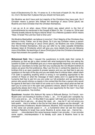 book of Deuteronomy Ch. No. 14 verse no. 8, in the book of Isaiah Ch. No. 65 verse
no. 2 to 5. No less than 5 places that you should not have pork.
We Muslims we don’t have pork but majority of the Christians they have pork. So if
Christian means a person who follows the teachings of Jesus Christ (pbuh) we
Muslims are more Christian than the Christian themselves.
I can go on & on when Jesus Christ (pbuh) was asked which is the first of
commandments he mentioned in the Gospel of Mark Ch. No. 12 verse no. 29 he said
“Shama Israellu Adonai IIa Hayno Adonai Ikhad” it’s a Hebrew quotation which means
“Hear, O Israel The Lord Our God is One Lord.”
We Muslims MashaAllah, we believe in none but 1 God. Majority of the Christians they
believe in trinity. Father, son & holy Ghost. So if you say Christian means a person
who follows the teachings of Jesus Christ (pbuh), we Muslims are more Christians
than the Christian themselves. And you can refer to my video cassette Similarities
between Islam & Christianity which will give you more details that we are following
more of the Bible, the teachings of Jesus Christ (pbuh) than the Christians themselves.
Hope that answers the question sister.
Mohammad Naik: May I request the questioners to kindly state their names &
profession so that we get a clear context with what background they are asking the
question & Zakir can InshaAllah give you a more appropriate response. And we would
request our volunteers to kindly see that very courteously the non-Muslim brothers &
sisters are given the first preference. May I put this too in context the objective is the
brothers this is an open question & answer session and you can feel free to ask any
questions on the topic of the day and you are totally free to criticize Islam, attack Islam
if Dr Zakir is speaking anything which is wrong or not speaking appropriate to the
context of Peace or what the message of Islam states and it is against the basic
humanity feel free to ask him you are under our full protection and we appreciate a
person who would criticize us openly in the context like this than a person who would
be against & feel bad in the heart & not come out in the open about what we feel we
want you to come out in the open ask questions criticize, attack Dr Zakir this is your
opportunity please don’t miss it now. This is your opportunity for the next 1 hour feel
free to ask questions. Yes brother.
Questioner: Assalam Wa Alaikum! My name is Ridhuwik Baniya. I’m French, non-
Muslim and I am traveling 8 months in India. I... ah… I’m 18 years old I complete my
12 in June and so… ah... In Sha Allah if you agree I will meet you in private but now I
just would like to ask you... ah about the Jews…ah… may be if I am not wrong you
said aaahh… that it is written in the Qur’an that Jews & pagans are the strength... ah
strong enemies of believers, Muslim believers, Muslims. And I would like to know how
is this verse can provide peace in …in…a humankind when we see the troubles
between Palestine & Israel how some Muslims & some Jews can... Cannot be…
cannot ……misunderstand this verse because maybe it can provoke... it can provoke
some aaahh…misinterpretation if its literally such Jews & Muslims have to be
enemies?
 