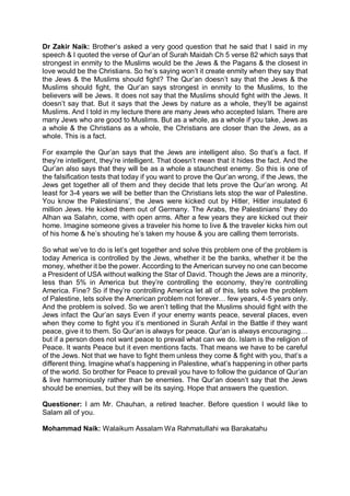Dr Zakir Naik: Brother’s asked a very good question that he said that I said in my
speech & I quoted the verse of Qur’an of Surah Maidah Ch 5 verse 82 which says that
strongest in enmity to the Muslims would be the Jews & the Pagans & the closest in
love would be the Christians. So he’s saying won’t it create enmity when they say that
the Jews & the Muslims should fight? The Qur’an doesn’t say that the Jews & the
Muslims should fight, the Qur’an says strongest in enmity to the Muslims, to the
believers will be Jews. It does not say that the Muslims should fight with the Jews. It
doesn’t say that. But it says that the Jews by nature as a whole, they’ll be against
Muslims. And I told in my lecture there are many Jews who accepted Islam. There are
many Jews who are good to Muslims. But as a whole, as a whole if you take, Jews as
a whole & the Christians as a whole, the Christians are closer than the Jews, as a
whole. This is a fact.
For example the Qur’an says that the Jews are intelligent also. So that’s a fact. If
they’re intelligent, they’re intelligent. That doesn’t mean that it hides the fact. And the
Qur’an also says that they will be as a whole a staunchest enemy. So this is one of
the falsification tests that today if you want to prove the Qur’an wrong, if the Jews, the
Jews get together all of them and they decide that lets prove the Qur’an wrong. At
least for 3-4 years we will be better than the Christians lets stop the war of Palestine.
You know the Palestinians’, the Jews were kicked out by Hitler, Hitler insulated 6
million Jews. He kicked them out of Germany. The Arabs, the Palestinians’ they do
Alhan wa Salahn, come, with open arms. After a few years they are kicked out their
home. Imagine someone gives a traveler his home to live & the traveler kicks him out
of his home & he’s shouting he’s taken my house & you are calling them terrorists.
So what we’ve to do is let’s get together and solve this problem one of the problem is
today America is controlled by the Jews, whether it be the banks, whether it be the
money, whether it be the power. According to the American survey no one can become
a President of USA without walking the Star of David. Though the Jews are a minority,
less than 5% in America but they’re controlling the economy, they’re controlling
America. Fine? So if they’re controlling America let all of this, lets solve the problem
of Palestine, lets solve the American problem not forever… few years, 4-5 years only.
And the problem is solved. So we aren’t telling that the Muslims should fight with the
Jews infact the Qur’an says Even if your enemy wants peace, several places, even
when they come to fight you it’s mentioned in Surah Anfal in the Battle if they want
peace, give it to them. So Qur’an is always for peace. Qur’an is always encouraging…
but if a person does not want peace to prevail what can we do. Islam is the religion of
Peace. It wants Peace but it even mentions facts. That means we have to be careful
of the Jews. Not that we have to fight them unless they come & fight with you, that’s a
different thing. Imagine what’s happening in Palestine, what’s happening in other parts
of the world. So brother for Peace to prevail you have to follow the guidance of Qur’an
& live harmoniously rather than be enemies. The Qur’an doesn’t say that the Jews
should be enemies, but they will be its saying. Hope that answers the question.
Questioner: I am Mr. Chauhan, a retired teacher. Before question I would like to
Salam all of you.
Mohammad Naik: Walaikum Assalam Wa Rahmatullahi wa Barakatahu
 