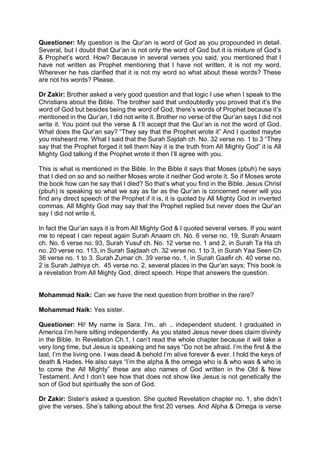 Questioner: My question is the Qur’an is word of God as you propounded in detail.
Several, but I doubt that Qur’an is not only the word of God but it is mixture of God’s
& Prophet’s word. How? Because in several verses you said, you mentioned that I
have not written as Prophet mentioning that I have not written, it is not my word.
Wherever he has clarified that it is not my word so what about these words? These
are not his words? Please.
Dr Zakir: Brother asked a very good question and that logic I use when I speak to the
Christians about the Bible. The brother said that undoubtedly you proved that it’s the
word of God but besides being the word of God, there’s words of Prophet because it’s
mentioned in the Qur’an, I did not write it. Brother no verse of the Qur’an says I did not
write it. You point out the verse & I’ll accept that the Qur’an is not the word of God.
What does the Qur’an say? “They say that the Prophet wrote it” And I quoted maybe
you misheard me. What I said that the Surah Sajdah ch. No. 32 verse no. 1 to 3 “They
say that the Prophet forged it tell them Nay it is the truth from All Mighty God” it is All
Mighty God talking if the Prophet wrote it then I’ll agree with you.
This is what is mentioned in the Bible. In the Bible it says that Moses (pbuh) he says
that I died on so and so neither Moses wrote it neither God wrote it. So if Moses wrote
the book how can he say that I died? So that’s what you find in the Bible. Jesus Christ
(pbuh) is speaking so what we say as far as the Qur’an is concerned never will you
find any direct speech of the Prophet if it is, it is quoted by All Mighty God in inverted
commas. All Mighty God may say that the Prophet replied but never does the Qur’an
say I did not write it.
In fact the Qur’an says it is from All Mighty God & I quoted several verses. If you want
me to repeat I can repeat again Surah Anaam ch. No. 6 verse no. 19, Surah Anaam
ch. No. 6 verse no. 93, Surah Yusuf ch. No. 12 verse no. 1 and 2, in Surah Ta Ha ch
no. 20 verse no. 113, in Surah Sajdaah ch. 32 verse no. 1 to 3, in Surah Yaa Seen Ch
36 verse no. 1 to 3. Surah Zumar ch. 39 verse no. 1, in Surah Gaafir ch. 40 verse no.
2 is Surah Jathiya ch. 45 verse no. 2, several places in the Qur’an says; This book is
a revelation from All Mighty God, direct speech. Hope that answers the question.
Mohammad Naik: Can we have the next question from brother in the rare?
Mohammad Naik: Yes sister.
Questioner: Hi! My name is Sara. I’m.. ah .. independent student. I graduated in
America I’m here sitting independently. As you stated Jesus never does claim divinity
in the Bible. In Revelation Ch.1, I can’t read the whole chapter because it will take a
very long time, but Jesus is speaking and he says “Do not be afraid. I’m the first & the
last, I’m the living one. I was dead & behold I’m alive forever & ever. I hold the keys of
death & Hades. He also says “I’m the alpha & the omega who is & who was & who is
to come the All Mighty” these are also names of God written in the Old & New
Testament. And I don’t see how that does not show like Jesus is not genetically the
son of God but spiritually the son of God.
Dr Zakir: Sister’s asked a question. She quoted Revelation chapter no. 1, she didn’t
give the verses. She’s talking about the first 20 verses. And Alpha & Omega is verse
 