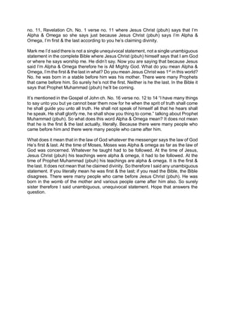 no. 11, Revelation Ch. No. 1 verse no. 11 where Jesus Christ (pbuh) says that I’m
Alpha & Omega so she says just because Jesus Christ (pbuh) says I’m Alpha &
Omega, I’m first & the last according to you he’s claiming divinity.
Mark me I’d said there is not a single unequivocal statement, not a single unambiguous
statement in the complete Bible where Jesus Christ (pbuh) himself says that I am God
or where he says worship me. He didn’t say. Now you are saying that because Jesus
said I’m Alpha & Omega therefore he is All Mighty God. What do you mean Alpha &
Omega, I’m the first & the last in what? Do you mean Jesus Christ was 1st
in this world?
No. he was born in a stable before him was his mother. There were many Prophets
that came before him. So surely he’s not the first. Neither is he the last. In the Bible it
says that Prophet Muhammad (pbuh) he’ll be coming.
It’s mentioned in the Gospel of John ch. No. 16 verse no. 12 to 14 “I have many things
to say unto you but ye cannot bear them now for he when the sprit of truth shall come
he shall guide you unto all truth. He shall not speak of himself all that he hears shall
he speak. He shall glorify me, he shall show you thing to come.” talking about Prophet
Muhammad (pbuh). So what does this word Alpha & Omega mean? It does not mean
that he is the first & the last actually, literally. Because there were many people who
came before him and there were many people who came after him.
What does it mean that in the law of God whatever the messenger says the law of God
He’s first & last. At the time of Moses, Moses was Alpha & omega as far as the law of
God was concerned. Whatever he taught had to be followed. At the time of Jesus,
Jesus Christ (pbuh) his teachings were alpha & omega, it had to be followed. At the
time of Prophet Muhammad (pbuh) his teachings are alpha & omega. It is the first &
the last. It does not mean that he claimed divinity. So therefore I said any unambiguous
statement. If you literally mean he was first & the last; if you read the Bible, the Bible
disagrees. There were many people who came before Jesus Christ (pbuh). He was
born in the womb of the mother and various people came after him also. So surely
sister therefore I said unambiguous, unequivocal statement. Hope that answers the
question.
 