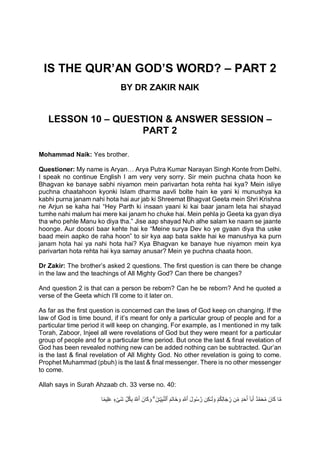 IS THE QUR’AN GOD’S WORD? – PART 2
BY DR ZAKIR NAIK
LESSON 10 – QUESTION & ANSWER SESSION –
PART 2
Mohammad Naik: Yes brother.
Questioner: My name is Aryan… Arya Putra Kumar Narayan Singh Konte from Delhi.
I speak no continue English I am very very sorry. Sir mein puchna chata hoon ke
Bhagvan ke banaye sabhi niyamon mein parivartan hota rehta hai kya? Mein isliye
puchna chaatahoon kyonki Islam dharma aavli bolte hain ke yani ki munushya ka
kabhi purna janam nahi hota hai aur jab ki Shreemat Bhagvat Geeta mein Shri Krishna
ne Arjun se kaha hai “Hey Parth ki insaan yaani ki kai baar janam leta hai shayad
tumhe nahi malum hai mere kai janam ho chuke hai. Mein pehla jo Geeta ka gyan diya
tha who pehle Manu ko diya tha.” Jise aap shayad Nuh alhe salam ke naam se jaante
hoonge. Aur doosri baar kehte hai ke “Meine surya Dev ko ye gyaan diya tha uske
baad mein aapko de raha hoon” to sir kya aap bata sakte hai ke manushya ka purn
janam hota hai ya nahi hota hai? Kya Bhagvan ke banaye hue niyamon mein kya
parivartan hota rehta hai kya samay anusar? Mein ye puchna chaata hoon.
Dr Zakir: The brother’s asked 2 questions. The first question is can there be change
in the law and the teachings of All Mighty God? Can there be changes?
And question 2 is that can a person be reborn? Can he be reborn? And he quoted a
verse of the Geeta which I’ll come to it later on.
As far as the first question is concerned can the laws of God keep on changing. If the
law of God is time bound, if it’s meant for only a particular group of people and for a
particular time period it will keep on changing. For example, as I mentioned in my talk
Torah, Zaboor, Injeel all were revelations of God but they were meant for a particular
group of people and for a particular time period. But once the last & final revelation of
God has been revealed nothing new can be added nothing can be subtracted. Qur’an
is the last & final revelation of All Mighty God. No other revelation is going to come.
Prophet Muhammad (pbuh) is the last & final messenger. There is no other messenger
to come.
Allah says in Surah Ahzaab ch. 33 verse no. 40:
‫ـ‬َ‫ل‬ َ‫و‬ ْ‫م‬ُ‫ك‬ِّ‫ل‬‫ا‬َ‫ج‬ ِّ
‫ر‬ ‫ِّن‬‫م‬ ٍ‫د‬َ‫ح‬َ‫أ‬ ٓ‫ا‬َ‫ب‬َ‫أ‬ ٌ‫د‬َّ‫م‬َ‫ح‬ُ‫م‬ َ‫ان‬َ‫ك‬ ‫ا‬َّ‫م‬
‫ا‬ً‫م‬‫ِّي‬‫ل‬َ‫ع‬ ٍ‫ء‬ْ‫َى‬‫ش‬ ِّ‫ل‬ُ‫ك‬ِّ‫ب‬ ُ َّ
‫ٱَّلل‬ َ‫ان‬َ‫ك‬ َ‫و‬ ۗ َ‫ۧن‬‫ـ‬ِّ‫ي‬ِّ‫ب‬َّ‫ن‬‫ٱل‬ َ‫َم‬‫ت‬‫َا‬‫خ‬َ‫و‬ ِّ َّ
‫ٱَّلل‬ َ‫ل‬‫و‬ُ‫س‬ َّ‫ر‬ ‫ِّن‬‫ك‬
 
