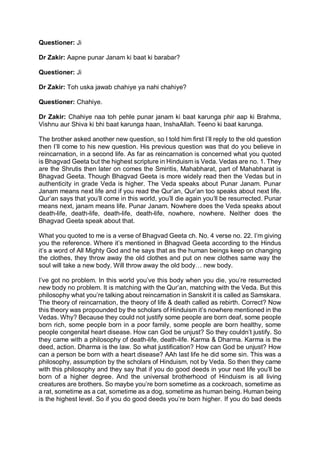 Questioner: Ji
Dr Zakir: Aapne punar Janam ki baat ki barabar?
Questioner: Ji
Dr Zakir: Toh uska jawab chahiye ya nahi chahiye?
Questioner: Chahiye.
Dr Zakir: Chahiye naa toh pehle punar janam ki baat karunga phir aap ki Brahma,
Vishnu aur Shiva ki bhi baat karunga haan, InshaAllah. Teeno ki baat karunga.
The brother asked another new question, so I told him first I’ll reply to the old question
then I’ll come to his new question. His previous question was that do you believe in
reincarnation, in a second life. As far as reincarnation is concerned what you quoted
is Bhagvad Geeta but the highest scripture in Hinduism is Veda. Vedas are no. 1. They
are the Shrutis then later on comes the Smiritis, Mahabharat, part of Mahabharat is
Bhagvad Geeta. Though Bhagvad Geeta is more widely read then the Vedas but in
authenticity in grade Veda is higher. The Veda speaks about Punar Janam. Punar
Janam means next life and if you read the Qur’an, Qur’an too speaks about next life.
Qur’an says that you’ll come in this world, you’ll die again you’ll be resurrected. Punar
means next, janam means life. Punar Janam. Nowhere does the Veda speaks about
death-life, death-life, death-life, death-life, nowhere, nowhere. Neither does the
Bhagvad Geeta speak about that.
What you quoted to me is a verse of Bhagvad Geeta ch. No. 4 verse no. 22. I’m giving
you the reference. Where it’s mentioned in Bhagvad Geeta according to the Hindus
it’s a word of All Mighty God and he says that as the human beings keep on changing
the clothes, they throw away the old clothes and put on new clothes same way the
soul will take a new body. Will throw away the old body… new body.
I’ve got no problem. In this world you’ve this body when you die, you’re resurrected
new body no problem. It is matching with the Qur’an, matching with the Veda. But this
philosophy what you’re talking about reincarnation in Sanskrit it is called as Samskara.
The theory of reincarnation, the theory of life & death called as rebirth. Correct? Now
this theory was propounded by the scholars of Hinduism it’s nowhere mentioned in the
Vedas. Why? Because they could not justify some people are born deaf, some people
born rich, some people born in a poor family, some people are born healthy, some
people congenital heart disease. How can God be unjust? So they couldn’t justify. So
they came with a philosophy of death-life, death-life. Karma & Dharma. Karma is the
deed, action. Dharma is the law. So what justification? How can God be unjust? How
can a person be born with a heart disease? AAh last life he did some sin. This was a
philosophy, assumption by the scholars of Hinduism, not by Veda. So then they came
with this philosophy and they say that if you do good deeds in your next life you’ll be
born of a higher degree. And the universal brotherhood of Hinduism is all living
creatures are brothers. So maybe you’re born sometime as a cockroach, sometime as
a rat, sometime as a cat, sometime as a dog, sometime as human being. Human being
is the highest level. So if you do good deeds you’re born higher. If you do bad deeds
 