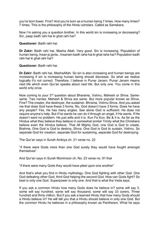 you’re born lower. Fine? And you’re born as a human being 7 times. How many times?
7 times. This is the philosophy of the Hindu scholars. Called as Samskara.
Now I’m asking you a question brother. In this world sin is increasing or decreasing?
Sin, paap badh rahi hai ki ghat rahi hai?
Questioner: Badh rahi hai.
Dr Zakir: Badh rahi hai, Masha Allah. Very good. Sin is increasing. Population of
human being, Insan jo janta.. Insanein badh rahe hai ki ghat rahe hai? Population badh
rahi hai ki ghat rahi hai?
Questioner: Badh rahi hai.
Dr Zakir: Badh rahi hai, MashaAllah. So sin is also increasing and human beings are
increasing if sin is increasing human being should decrease. So what we realize
logically it’s not correct. Therefore, I believe in Punar Janam. Punar Janam means
next life which even Qur’an speaks about next life. But only one. You come in this
world only once.
Now coming to your 3rd
question about Bharama, Vishnu, Mahesh or Shiva. Same-
same. Two names. Mahesh & Shiva are same. But more popular known as Shiva.
Fine? The creator, the destroyer, the sustainer. Bhrama, Vishnu Shiva. And you asked
me that does God have these 3 forms. No, God doesn’t have 3 forms. Does he have
any people? Yes, He has many angles. See alone God is sufficient. He does not
require anyone’s help. But if he wants he can do it through an angel, if He wants. If He
doesn’t want no problem. He just wills and it is. Kun Fa Kun. Be & it is. As far as the
Hindus what they believe they believe in somewhat similar Trinity what the Christians
believe even the Hindus believe. That All Mighty God, one God is God to create,
Brahma. One God is God to destroy, Shiva. One God is God to sustain, Vishnu. So
separate God for creation, separate God for sustaining, separate God for destroying.
The Qur’an says in Surah Ambiya ch. 21 verse no. 22
“if there were Gods more than one God surely they would have fought amongst
themselves”
And Qur’an says in Surah Mominoon ch. No. 23 verse no. 91 that
“if there were many Gods they would have piled upon one another”
And that’s what you find in Hindu mythology. One God fighting with other God. One
God defeating other God, third God helping the second God. How can Gods fight? So
best is only one God. Superpower is only one. And that is what the Veda says.
If you ask a common Hindu how many Gods does he believe in? some will say 3,
some will say hundred, some will say thousand, some will say 33 corers, Three
hundred and thirty million. But if you ask a learned Hindu that how many Gods should
a Hindu believe in? He will tell you that a Hindu should believe in only one God. But
the common Hindu he believes in a philosophy known as Pantheism. What he says
 