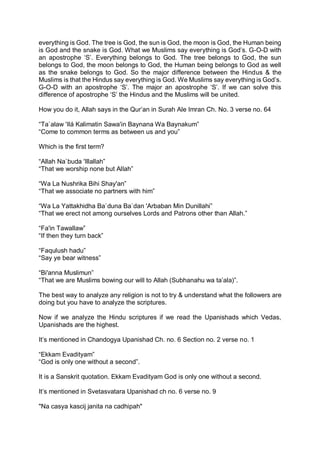 everything is God. The tree is God, the sun is God, the moon is God, the Human being
is God and the snake is God. What we Muslims say everything is God’s. G-O-D with
an apostrophe ‘S’. Everything belongs to God. The tree belongs to God, the sun
belongs to God, the moon belongs to God, the Human being belongs to God as well
as the snake belongs to God. So the major difference between the Hindus & the
Muslims is that the Hindus say everything is God. We Muslims say everything is God’s.
G-O-D with an apostrophe ‘S’. The major an apostrophe ‘S’. If we can solve this
difference of apostrophe ‘S’ the Hindus and the Muslims will be united.
How you do it, Allah says in the Qur’an in Surah Ale Imran Ch. No. 3 verse no. 64
“Ta`alaw 'Ilá Kalimatin Sawa'in Baynana Wa Baynakum”
“Come to common terms as between us and you”
Which is the first term?
“Allah Na`buda 'Illallah”
“That we worship none but Allah”
“Wa La Nushrika Bihi Shay'an”
“That we associate no partners with him”
“Wa La Yattakhidha Ba`duna Ba`dan 'Arbaban Min Dunillahi”
“That we erect not among ourselves Lords and Patrons other than Allah.”
“Fa'in Tawallaw”
“If then they turn back”
“Faqulush hadu”
“Say ye bear witness”
“Bi'anna Muslimun”
“That we are Muslims bowing our will to Allah (Subhanahu wa ta’ala)”.
The best way to analyze any religion is not to try & understand what the followers are
doing but you have to analyze the scriptures.
Now if we analyze the Hindu scriptures if we read the Upanishads which Vedas,
Upanishads are the highest.
It’s mentioned in Chandogya Upanishad Ch. no. 6 Section no. 2 verse no. 1
“Ekkam Evadityam”
“God is only one without a second”.
It is a Sanskrit quotation. Ekkam Evadityam God is only one without a second.
It’s mentioned in Svetasvatara Upanishad ch no. 6 verse no. 9
"Na casya kascij janita na cadhipah"
 
