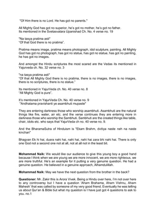 "Of Him there is no Lord. He has got no parents."
All Mighty God has got no superior, he’s got no mother, he’s got no father.
Its mentioned in the Svetasvatara Upanishad Ch. No. 4 verse no. 19
"Na tasya pratima asti"
“Of that God there is no pratima”.
Pratima means image, pratima means photograph, idol sculpture, painting. All Mighty
God has got no photograph, has got no statue, has got no statue, has got no painting,
he has got no images.
And amongst the Hindu scriptures the most scared are the Vedas its mentioned in
Yajurveda ch. No. 32 verse no. 3
"na tasya pratima asti"
“Of that All Mighty God there is no pratima, there is no images, there is no images,
there is no scriptures, there is no statue.”
Its mentioned in YajurVeda ch. No. 40 verse no. 8
“All Mighty God is pure”.
It’s mentioned in YajurVeda Ch. No. 40 verse no. 9
"Andhatama pravishanti ye asambhuti mupaste"
They are entering darkness those who worship asambhuti. Asambhuti are the natural
things like fire, water, air etc. and the verse continues they are entering more in
darkness those who worship the Sambhuti. Sambhuti are the created things like table,
chair, idols etc. who says that YajurVeda ch no. 40 verse no. 9.
And the BharamaSutra of Hinduism is "Ekam Brahm, dvitiya naste neh na naste
kinchan"
Bhagvan Ek hi hai, dusra nahi hai, nahi hai, nahi hai zara bhi nahi hai. There is only
one God not a second one not at all, not at all not in the least bit.
Mohammad Naik: We would like our audience to give this young boy a good hand
because I think when we are young we are more innocent, we are more righteous, we
are more truthful. He’s an example for it putting a very genuine question. He had a
genuine question. He believed in a genuine approach, Alhamdulillah.
Mohammad Naik: May we have the next question from the brother in the back?
Questioner: Mr. Zakir this is Arora Vivek. Being a Hindu over here, I’m not over here
to any controversy but I have a question ‘Aham Brahama, Aham Vishnu, Aham
Mahesh’ that was called by someone of my very good friend. Eventually he was telling
us about Qur’an & Bible but what my question is I have just got 4 questions to ask to
you. no.1
 