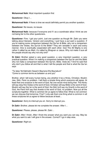 Mohammad Naik: Most important question first
Questioner: Okay I…
Mohammad Naik: If there is time we would definitely permit you another question.
Questioner: No issues, no issues
Mohammad Naik: because if everyone and if I as a coordinator allow I think we are
not being fair to the other questioners.
Questioner: Fine. I got your point. Just one question as though Mr. Zakir you were
talking about Genesis, Version and everything. I just have a put want a question. If
you’re making some comparison between the Qur’an & Bible, why not a comparison
between the Vedas, the Qur’an & the Bible? They are versatile in each and every
manner. One is eventually cooperated with each other. God The All Mighty is one
rather it called be as Allah, it’s called by Bhagvan or Jesus. Why not make it sure all
the people should say why not only one?
Dr Zakir: Brother asked a very good question, a very important question, a very
practical question. When I’m making a comparison between the Qur’an and the Bible
why not make a comparison between the Qur’an, Bible, Veda etc.? And he said that
why don’t you follow all and that is what I tell the people and that is what the Qur’an
says
“Ta`alaw 'Ilá Kalimatin Sawa'in Baynana Wa Baynakum”
“Come to common terms as between us and you”
Brother, what I tell every human being, any whether it be a Hindu, Christian, Muslim
Jew, Sikh, Parsi no problem. I tell them a simple thing which everyone will agree. At
least that one scripture is the word of God. No one would mind doing that. The Hindu
will say okay fine Vedas is the word of God, Christian will say Bible is the word of God.
Muslim will say Qur’an is the word of God, the Sikh he’ll say my Granth is the word of
God, the Parsi he’ll say that Avesta is the word of God, no problem. Now put all the
scriptures together. What is common let us agree to follow that. What is not common
we can discuss that tomorrow. Fine? I only ask them one thing what is common in all
these scriptures let us agree to follow because at least…
Questioner: Sorry to interrupt you sir. Sorry to interrupt you.
Dr Zakir: Brother, please let me complete the answer. After I…
Questioner: Please, please, please Mr. Zakir…
Dr Zakir: After I finish, After I finish the answer what you want you can say. May be
what you want to ask I will give in the answer. Correct? I go in step wise.
Questioner: Right sir.
 