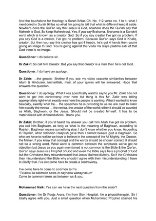 And the touchstone for theology is Surah Ikhlas Ch. No. 112 verse no. 1 to 4. what I
mentioned in Surah Ikhlas so what I’m going to tell that what is different keep it aside.
Nowhere does the Qur’an say that Jesus is God, nowhere does the Qur’an say that
Mahesh is God. So keep Mahesh out. Yes, if you say Brahama, Brahama is a Sanskrit
word which is known as a creator God. So if you say creator I’ve got no problem. If
you say God is a creator, I’ve got no problem. Because Qur’an says God is Khaliq,
creator. But then you say this creator has got 4 heads, he’s got 4 hands then you’re
giving an image to God. You’re going against the Veda ‘na tasya pratima asti’ of that
God there is no image.
Questioner: I do believe sir.
Dr Zakir: So call him Creator. But you say that creator is a man then he’s not God.
Questioner: I do have an apology.
Dr Zakir: …the greater. Brother if you see my video cassette similarities between
Islam & Hinduism, InshaAllah, most of your quires will be answered. Hope that
answers the question.
Questioner: I do apology. What I was specifically want to say to you Mr. Zakir I do not
want to get into controversy over here but thing is this Mr. Zakir was telling
appropriately right what exactly was here the people is wanting. What I wanted to know
basically, exactly what he… the speeches he is providing to us we are over to listen
him exactly the renisa … the renisa, the creator of the world rather it should be counted
as Allah, Baghwan, or the Jesus. Should not be created himself. It has to be
materialized with differentiations. Thank you.
Dr Zakir: Brother, if you’d heard my answer you call him Allah I’ve got no problem,
you call him Baghwan, as long as what is the meaning of Baghwan, according to
Rajnish, Baghwan means something else. I don’t know whether you know. According
to Rajnish, what definition Raajnish gave then I cannot believe god is Baghwan. So
what we have to realize we have to believe in the concept of the All Mighty, the Creator,
the Maker. If you know that concept and the words should be chosen correct. It should
not be a wrong word. What word is common between the scriptures we’ve got no
objection but Jesus as you again mentioned is not common is the Bible & the Qur’an.
Qur’an says Jesus is a Prophet of God and even the Bible says he’s a prophet of God
but the Christians they misunderstand that Jesus claimed divinity. So if the Christians
they misunderstand the Bible why should I agree with their misunderstanding. I have
to clarify that. I’ve not come here to create a controversy.
I’ve come here to come to common terms
“Ta’alaw ila kalimatin sawa-in baynana wabaynakum”
Come to common terms as between us & you.
Mohammad Naik: Yes can we have the next question from the sister?
Questioner: I’m Dr Pooja Arora, I’m from Sion Hospital. I’m a physiotherapist. Sir I
totally agree with you. Just a small question when Muhammad Prophet attained his
 