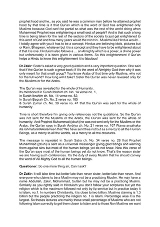 prophet hood and he.. as you said he was a common man before he attained prophet
hood by that time is it that Qur’an which is the word of God has enlightened only
Muslims because God can’t be partial so what was the rest of the world doing when
Muhammad Prophet was enlightening a small sect of people? And is that such a long
time is being taken for the rest of the sectors of the society to just get enlightened to
this word of God and how many years would the non hin.. Muslims like Hindus would…
I totally agree with you it has to be a concept. Hindus are believing idols, pictures but
or Ram, Bhagwan, whatever but it is a concept and they have to be enlightened about
it that it is one. Hinduism also follows a … an Almighty which is a power, a divine power
but unfortunately it is been given in various forms. So this enlightenment if Qur’an
helps a Hindu to know this enlightenment it is fabulous!
Dr Zakir: Sister’s asked a very good question and a very important question. She said
that if the Qur’an is such a great book; if it’s the word of Almighty God then why it was
only meant for that small group? You know Arabs of that time only Muslims, why not
for the full world? How long will it take? Sister the Qur’an was never revealed only for
the Muslims or for the Arabs.
The Qur’an was revealed for the whole of Humanity.
Its mentioned in Surah Ibrahim ch. No. 14 verse no. 1,
in Surah Ibrahim ch. No. 14 verse no. 52,
In Surah Baqrah Ch. No. 2 verse no. 185
& Surah Zumar ch. No. 39 verse no. 41 that the Qur’an was sent for the whole of
humanity.
Time is short therefore I’m giving only references not the quotations. So the Qur’an
was not sent for the Muslims or the Arabs, the Qur’an was sent for the whole of
humanity. And Prophet Muhammad (pbuh) he was not sent only for the Muslims or the
Arabs, the Qur’an says in Surah Ambiya ch. No. 21 verse no. 107 Wama arsalnaka
illa rahmatanlilAAalameen that “We have sent thee not but as a mercy to all the Human
Beings, as a mercy to all the worlds, as a mercy to all the creatures.
The message is repeated in Surah Saba ch. No. 34 verse no. 28 that Prophet
Muhammad (pbuh) is sent as a universal messenger giving glad tidings and warning
them against sins but most of the human beings yet do not know. Now this verse of
the Qur’an says most of the human beings yet do not know. That’s the reason sister
we are having such conferences. It’s the duty of every Muslim that he should convey
the word of All Mighty God to all the human beings.
Questioner: So one more thing sir, Can I ask?
Dr Zakir: It will take time but better late than never sister, better late than never. And
everyone who claims to be a Muslim may not be a practicing Muslim. He may have a
name Abdullah, Zakir, Mohammad, Sultan but he may not be a practicing Muslim.
Similarly as you rightly said in Hinduism you don’t follow your scriptures but yet the
religion which is the maximum followed not only by lip service but in practice today it
is Islam, no.1. In numbers Christianity, it is close to two billion. Muslims claming is 1.3
billion but the people practicing the religion no. 1 is Islam. Percentage wise it is the
largest. So theses lectures are mainly those small percentage of Muslims who are not
following Islam correctly to get them closer to Islam and to those Non Muslims we want
 