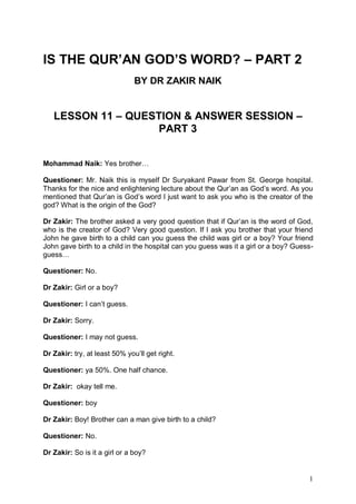 1
IS THE QUR’AN GOD’S WORD? – PART 2
BY DR ZAKIR NAIK
LESSON 11 – QUESTION & ANSWER SESSION –
PART 3
Mohammad Naik: Yes brother…
Questioner: Mr. Naik this is myself Dr Suryakant Pawar from St. George hospital.
Thanks for the nice and enlightening lecture about the Qur’an as God’s word. As you
mentioned that Qur’an is God’s word I just want to ask you who is the creator of the
god? What is the origin of the God?
Dr Zakir: The brother asked a very good question that if Qur’an is the word of God,
who is the creator of God? Very good question. If I ask you brother that your friend
John he gave birth to a child can you guess the child was girl or a boy? Your friend
John gave birth to a child in the hospital can you guess was it a girl or a boy? Guess-
guess…
Questioner: No.
Dr Zakir: Girl or a boy?
Questioner: I can’t guess.
Dr Zakir: Sorry.
Questioner: I may not guess.
Dr Zakir: try, at least 50% you’ll get right.
Questioner: ya 50%. One half chance.
Dr Zakir: okay tell me.
Questioner: boy
Dr Zakir: Boy! Brother can a man give birth to a child?
Questioner: No.
Dr Zakir: So is it a girl or a boy?
 