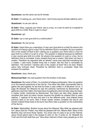 2
Questioner: but the name can be for female.
Dr Zakir: I’m asking you, your friend John. I don’t know anyone female called by John.
Questioner: no we can call na.
Dr Zakir: Okay, suppose your friend, who is a boy, is a man he went to a hospital he
gave birth to a child. Was it a girl or a boy?
Questioner: girl.
Dr Zakir: can a man give birth to a child brother?
Questioner: No (ha ha ha)
Dr Zakir: Haan! Now you understood. A man can’t give birth to a child! So where’s the
question of it being a girl or a boy? So by definition God is uncreated. So your question
who is the creator of God is like I asking you a question your friend who’s a man he
gave birth to a child is it a girl or a boy. The question is illogical because by definition
a man cannot give birth to a child. So where’s the question of a girl or a boy. So by
definition God is uncreated. Every created thing has a creator; God does not have a
creator. Therefore my argument with an atheist I never ever said that everything has
a creator. I said every created thing has a creator. But the God is uncreated by
definition. The moment I mention who is the creator of God? He’s not God, Walam
yakun lahu kufuwan ahad. Therefore by definition God is uncreated. Hope that
answers the question.
Questioner: okay, thank you.
Mohammad Naik: the next question from the brother in the back.
Questioner: My name is Peter. I’m a student of religious philosophy. Now my question
is on the textual authenticity of the Qur’an. First when Abu Bakr commanded Zaid to
gather the text together he did that but there is also written in Al Bhukhari vol no. 5
page 96 Abdulah Ibn Masood he was the authority mentioned by Muhammad. He
gathered a text then Salim, the freed slave he gathered a text and also Ubay ibn Kaab,
a master reciter mentioned by Muhammad. And there are also other people who
compiled their texts but when Usman became the Khalifa he ordered Zaid to make
replicas, 7 replicas of his text and sent it to the different parts. And ordered those
previous texts to be burnt. Now if those master reciters compiled the Qur’an and
Usman ordered those texts to be burnt now there rises a question on the authenticity
of the Qur’an.
Dr Zakir: MashaAllah, Brother knows about Ibn Masood, May Allah be pleased with
him, about Zaid ibn Thabid, may Allah be pleased with him, Masha Allah. Many of the
Muslims may not know those names. You know now it’s easy to go on the internet.
Jesus Christ (pbuh) said in the Gospel of John ch. No. 8 verse no. 32 “Seeketh the
Truth and the truth shall free you” Now when internet is there many people go on the
 