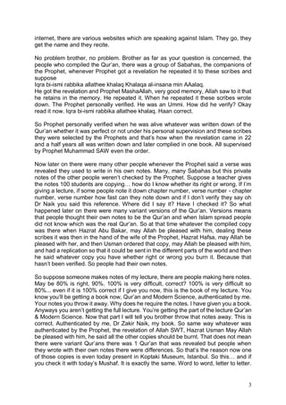 3
internet, there are various websites which are speaking against Islam. They go, they
get the name and they recite.
No problem brother, no problem. Brother as far as your question is concerned, the
people who compiled the Qur’an, there was a group of Sabahas, the companions of
the Prophet, whenever Prophet got a revelation he repeated it to these scribes and
suppose
Iqra bi-ismi rabbika allathee khalaq Khalaqa al-insana min AAalaq.
He got the revelation and Prophet MashaAllah, very good memory, Allah saw to it that
he retains in the memory. He repeated it. When he repeated it these scribes wrote
down. The Prophet personally verified. He was an Ummi. How did he verify? Okay
read it now. Iqra bi-ismi rabbika allathee khalaq. Haan correct.
So Prophet personally verified when he was alive whatever was written down of the
Qur’an whether it was perfect or not under his personal supervision and these scribes
they were selected by the Prophets and that’s how when the revelation came in 22
and a half years all was written down and later complied in one book. All supervised
by Prophet Muhammad SAW even the order.
Now later on there were many other people whenever the Prophet said a verse was
revealed they used to write in his own notes. Many, many Sabahas but this private
notes of the other people weren’t checked by the Prophet. Suppose a teacher gives
the notes 100 students are copying… how do I know whether its right or wrong. If I’m
giving a lecture, if some people note it down chapter number, verse number - chapter
number, verse number how fast can they note down and if I don’t verify they say oh
Dr Naik you said this reference. Where did I say it? Have I checked it? So what
happened later on there were many variant versions of the Qur’an. Versions means
that people thought their own notes to be the Qur’an and when Islam spread people
did not know which was the real Qur’an. So at that time whatever the compiled copy
was there when Hazrat Abu Bakar, may Allah be pleased with him, dealing these
scribes it was then in the hand of the wife of the Prophet, Hazrat Hafsa, may Allah be
pleased with her, and then Usman ordered that copy, may Allah be pleased with him,
and had a replication so that it could be sent in the different parts of the world and then
he said whatever copy you have whether right or wrong you burn it. Because that
hasn’t been verified. So people had their own notes.
So suppose someone makes notes of my lecture, there are people making here notes.
May be 80% is right, 90%. 100% is very difficult, correct? 100% is very difficult so
80%... even if it is 100% correct if I give you now, this is the book of my lecture. You
know you’ll be getting a book now, Qur’an and Modern Science, authenticated by me.
Your notes you throw it away. Why does he require the notes. I have given you a book.
Anyways you aren’t getting the full lecture. You’re getting the part of the lecture Qur’an
& Modern Science. Now that part I will tell you brother throw that notes away. This is
correct. Authenticated by me, Dr Zakir Naik, my book. So same way whatever was
authenticated by the Prophet, the revelation of Allah SWT, Hazrat Usman May Allah
be pleased with him, he said all the other copies should be burnt. That does not mean
there were variant Qur’ans there was 1 Qur’an that was revealed but people when
they wrote with their own notes there were differences. So that’s the reason now one
of those copies is even today present in Koptaki Museum, Istanbul. So this… and if
you check it with today’s Mushaf. It is exactly the same. Word to word, letter to letter.
 