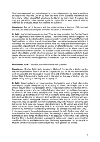 4
That’s the way even if you try to change it you cannot because today there are millions
of people who know the Qur’an by heart and here in our audience MashaAllah we
have many Huffaz, MashaAllah who know the Qur’an by heart. Even if you burn the
copy you get all the Hufas together again the original Qur’an word to word, letter to
letter can be produced. Hope that answers the question.
Questioner: But isn’t it the same with the master reciters at the time of Muhammad
and the Zaid’s text was compiled only after the death of Muhammad.
Dr Zakir: that’s totally wrong to say that. What we have to realize that Zaid ibn Thabit
he was appointed as the chief of the scribes. There were many Sahabas together, he
was appointed as the chief and this was personally verified by Prophet Muhammed
SAW and later on at the time of Hazrat Abu Bakr, may Allah be pleased with him, it
was made into a book from because at time there was not paper there was no pen. It
was written on parchment, on bones, on blades, on different material. Then it was later
transferred to one uniform material and then into a book form. No where does it say
that there were different versions. So all these scribes even when it was written down
again when Hazrat Usman when he ordered, may Allah be pleased with him, those
people who were alive in the group of the scribes he called them and among them
again Zaid ibn Thabit, he was appointed as the leader. hope that answers the question.
Mohammad Naik: Yes sister, can we have the next question.
Questioner: Brother Zakir Naik, Assalamu Alaikum! I’m Namita a kinder garden
teacher by profession. First of all let me congratulate you for all your commendable
work in spreading the message of Peace, love and brotherhood. I want to ask you
brother Naik if Qur’an is the God’s word, if Islam is truly the way of life then why are
people taking so long in realizing and accepting it?
Dr Zakir: Sister’s asked a very good question. Qur’an is the word of God, Islam is the
true religion people talking so long in accepting it? Sister, the straight path is not
always easy to follow, your perception differs. The perception of each individual differs.
For example, a person who may not be following Islam, oh if I accept Islam he may be
an alcoholic, I’ll have to stop having alcohol, I may have to stop going out with girls
and dating. So then that will prevent him. So what he thinks okay Islam may be good
but I don’t want to stop my alcohol, I don’t want to stop going out and flirting with girls,
I don’t want to stop having pork. So when you learn there may be certain hitches that
may come. May be a person may not be alcoholic, may be he may not be having pork
but he may think okay now I accept Islam that means for 40 years I was a fool. Oh I
better not accept Islam. Some may think if I accept Islam what will my friends say?
What will my mother say? What will my father say? So all these obstacles sister Only…
if you can overcome these obstacles can you accept the truth. So therefore what you
have to realize that the message is clear, the message is logical, it’s absolutely clear
but there are other things which are there in the baggage. A person has to be so strong
that fine if this is the truth, I’m ready to accept the truth even if I have to leave my other
non-Muslim friends. And believe me sister this is only a perception. I know many Non-
Muslims who have accepted Islam and yet they have got their old friends.
 