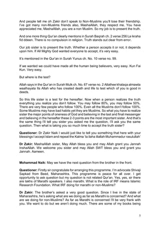 5
And people tell me oh Zakir don’t speak to Non-Muslims you’ll lose their friendship.
I’ve got many non-Muslims friends also, MashaAllah, they respect me. You have
appreciated me, MashaAllah, you are a non Muslim. So my job is to present the truth.
And one more thing Qur’an clearly mentions in Surah Baqrah ch. 2 verse 256 La ikraha
fid ddeen. There is no compulsion in religion. Truth stands out clear from error.
Our job sister is to present the truth. Whether a person accepts it or not, it depends
upon him. If All Mighty God wanted everyone to accept, it’s very easy.
It’s mentioned in the Qur’an in Surah Yunus ch. No. 10 verse no. 99.
If we wanted we could have made all the human being believers, very easy. Kun Fai
Kun. Very easy.
But where is the test?
Allah says in the Qur’an in Surah Mulk ch. No. 67 verse no. 2 Allathee khalaqa almawta
waalhayata Its Allah who has created death and life to test which of you is good in
deeds.
So this life sister is a test for the hereafter. Now when a person realizes the truth
everything you realize you don’t follow. You may follow 80%, you may follow 50%.
There are very few people who follow 100%. Even all the Muslims don’t follow 100%.
Some Muslims may have bad habits yet they are Muslims. So what you have to realize
sister the major points of oneness of God and believing in the last and final messenger
and believing in the hereafter these 2-3 points are the most important sister. And that’s
the same thing I’ll tell you sister you asked me the question, I’ll ask you the same
question. Then what is taking you so much time to accept the truth sister?
Questioner: Dr Zakir Naik I would just like to tell you something that here with your
blessings I accept Islam and repeat the Kalma ‘la ilaha illallah Muhammadur rasulullah’
Dr Zakir: MashaAllah sister, May Allah bless you and may Allah grant you Jannah
InshaAllah. We welcome you sister and may Allah SWT bless you and grant you
Jannah. Aameen.
Mohammad Naik: May we have the next question from the brother in the front.
Questioner: Firstly sir congratulate for arranging this programme. I’m advocate Shivaji
Sapkad from Beed, Maharashtra. This programme is peace for all over. I get
opportunity to ask question but my question is not related Qur’an. Yes, yes, sir there
are lakhs of Marathi speakers. I also marathi. What is the role of IRF means Islamic
Research Foundation. What IRF doing for marathi or non-Muslims?
Dr Zakir: The brother’s asked a very good question. Since I live in the state of
Maharashtra, he’s asking what are we doing as far as Marathi is concerned? And what
are we doing for non-Muslims? As far as Marathi is concerned I’ll be very frank with
you. We want to do but we aren’t doing much. There are some of my books being
 