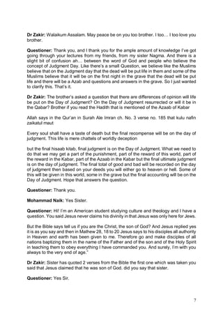 7
Dr Zakir: Walaikum Assalam. May peace be on you too brother. I too… I too love you
brother.
Questioner: Thank you, and I thank you for the ample amount of knowledge I’ve got
going through your lectures from my friends, from my sister Nagma. And there is a
slight bit of confusion ah… between the word of God and people who believe the
concept of Judgment Day. Like there’s a small Question, we believe like the Muslims
believe that on the Judgment day that the dead will be put life in them and some of the
Muslims believe that it will be on the first night in the grave that the dead will be put
life and there will be a Azab and questions and answers in the grave. So I just wanted
to clarify this. That’s it.
Dr Zakir: The brother’s asked a question that there are differences of opinion will life
be put on the Day of Judgment? On the Day of Judgment resurrected or will it be in
the Qabar? Brother if you read the Hadith that is mentioned of the Azaab of Kabar
Allah says in the Qur’an in Surah Ale Imran ch. No. 3 verse no. 185 that kulu nafin
zaikatul maut
Every soul shall have a taste of death but the final recompense will be on the day of
judgment. This life is mere chattels of worldly deception
but the final hisaab kitab, final judgment is on the Day of Judgment. What we need to
do that we may get a part of the punishment, part of the reward of this world, part of
the reward in the Kabar, part of the Azaab in the Kabar but the final ultimate judgment
is on the day of judgment. The final total of good and bad will be recorded on the day
of judgment then based on your deeds you will either go to heaven or hell. Some of
this will be given in this world, some in the grave but the final accounting will be on the
Day of Judgment. Hope that answers the question.
Questioner: Thank you.
Mohammad Naik: Yes Sister.
Questioner: Hi! I’m an American student studying culture and theology and I have a
question. You said Jesus never claims his divinity in that Jesus was only here for Jews.
But the Bible says tell us if you are the Christ, the son of God? And Jesus replied yes
it is as you say and then in Mathew 28, 18 to 20 Jesus says to his disciples all authority
in Heaven and earth has been given to me. Therefore go and make disciples of all
nations baptizing them in the name of the Father and of the son and of the Holy Spirit
in teaching them to obey everything I have commanded you. And surely, I’m with you
always to the very end of age.”
Dr Zakir: Sister has quoted 2 verses from the Bible the first one which was taken you
said that Jesus claimed that he was son of God. did you say that sister.
Questioner: Yes Sir.
 