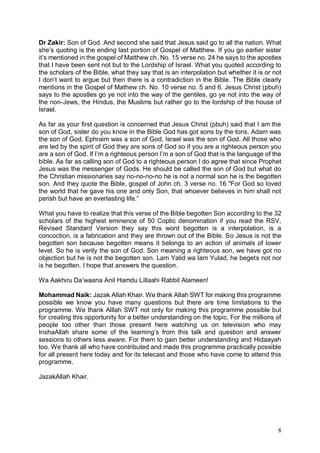 8
Dr Zakir: Son of God. And second she said that Jesus said go to all the nation. What
she’s quoting is the ending last portion of Gospel of Matthew. If you go earlier sister
it’s mentioned in the gospel of Matthew ch. No. 15 verse no. 24 he says to the apostles
that I have been sent not but to the Lordship of Israel. What you quoted according to
the scholars of the Bible, what they say that is an interpolation but whether it is or not
I don’t want to argue but then there is a contradiction in the Bible. The Bible clearly
mentions in the Gospel of Mathew ch. No. 10 verse no. 5 and 6. Jesus Christ (pbuh)
says to the apostles go ye not into the way of the gentiles, go ye not into the way of
the non-Jews, the Hindus, the Muslims but rather go to the lordship of the house of
Israel.
As far as your first question is concerned that Jesus Christ (pbuh) said that I am the
son of God, sister do you know in the Bible God has got sons by the tons. Adam was
the son of God, Ephraim was a son of God, Israel was the son of God. All those who
are led by the spirit of God they are sons of God so if you are a righteous person you
are a son of God. If I’m a righteous person I’m a son of God that is the language of the
bible. As far as calling son of God to a righteous person I do agree that since Prophet
Jesus was the messenger of Gods. He should be called the son of God but what do
the Christian missionaries say no-no-no-no he is not a normal son he is the begotten
son. And they quote the Bible, gospel of John ch. 3 verse no. 16 "For God so loved
the world that he gave his one and only Son, that whoever believes in him shall not
perish but have an everlasting life.”
What you have to realize that this verse of the Bible begotten Son according to the 32
scholars of the highest eminence of 50 Coptic denomination if you read the RSV,
Revised Standard Version they say this word begotten is a interpolation, is a
concoction, is a fabrication and they are thrown out of the Bible. So Jesus is not the
begotten son because begotten means it belongs to an action of animals of lower
level. So he is verily the son of God. Son meaning a righteous son, we have got no
objection but he is not the begotten son. Lam Yalid wa lam Yulad, he begets not nor
is he begotten. I hope that answers the question.
Wa Aakhiru Da’waana Anil Hamdu Lillaahi Rabbil Alameen!
Mohammad Naik: Jazak Allah Khair. We thank Allah SWT for making this programme
possible we know you have many questions but there are time limitations to the
programme. We thank Alllah SWT not only for making this programme possible but
for creating this opportunity for a better understanding on the topic. For the millions of
people too other than those present here watching us on television who may
InshaAllah share some of the learning’s from this talk and question and answer
sessions to others less aware. For them to gain better understanding and Hidaayah
too. We thank all who have contributed and made this programme practically possible
for all present here today and for its telecast and those who have come to attend this
programme.
JazakAllah Khair.
 