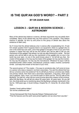 IS THE QUR’AN GOD’S WORD? – PART 2
BY DR ZAKIR NAIK
LESSON 2 – QUR’AN & MODERN SCIENCE –
ASTRONOMY
Many of the atheist they believe in science, all these arguments may not satisfy them
completely. Many of the atheist they say that science is the yardstick. They believe
science is ultimate. So let’s try and prove to this group of atheist also about the
existence of Allah (swt).
So if I know that this atheist believes only in science after congratulating him, I’ll ask
him simple question that if suppose there is an equipment, there is a gadget who no
one in the world has ever seen, and if that gadget is brought in front of you and if the
question is asked that who will be the first person who will be able to tell you the
mechanism of this gadget? that atheist, he may say after thinking for a while… the first
person who will be able to tell you the mechanism of the gadget who no one in the
world has ever seen, no one in the world knows about it.. he will tell you that.. the
creator of that gadget, or he may say the maker of the gadget, he may say the inventor,
he may say the producer, he may say the manufacturer. Whatever he says it will be
somewhat similar. Either creator, manufacturer, producer, maker, inventor, somewhat
similar. Just keep that answer at the back of your mind.
The second person is? The creator.. if he says to somebody else, he’ll come to know
or a person who does a research, but that is secondary. You ask this atheist that how
did our universe come into existence? So he will tell you that our universe was initially
one primary nebula, then there was a secondary separation, a big bang, which gave
rise to galaxies, stars, moon, sun and the earth on which we live. This he calls as the
Big Bang. You ask him, when did you come to know about this creation of the universe,
about the Big Bang. He will tell you about 50 years back. 40 years back. So you tell
him, this thing what you’re mentioning about the Big Bang is already mentioned in the
Qur’an, 1400 years ago, in Surah Ambiya, Chapter No. 21, Verse No. 30, where Allah
says,
“Awalam Yaral-Ladhina Kafaru”
“Do not the unbelievers see”
'Annas-Samaawaati Wal-'Arda Kaanata Ratqan Fafataqnaahumaa”
“That the heavens and the earth were joined together and we clove them asunder.”
 
