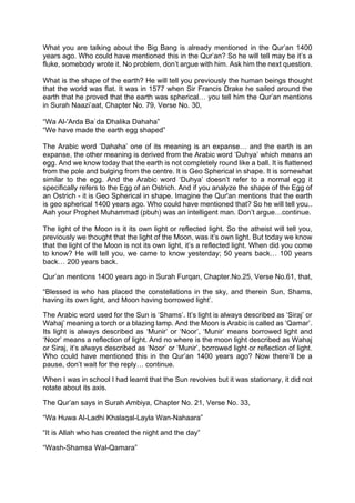 What you are talking about the Big Bang is already mentioned in the Qur’an 1400
years ago. Who could have mentioned this in the Qur’an? So he will tell may be it’s a
fluke, somebody wrote it. No problem, don’t argue with him. Ask him the next question.
What is the shape of the earth? He will tell you previously the human beings thought
that the world was flat. It was in 1577 when Sir Francis Drake he sailed around the
earth that he proved that the earth was spherical… you tell him the Qur’an mentions
in Surah Naazi’aat, Chapter No. 79, Verse No. 30,
“Wa Al-'Arda Ba`da Dhalika Dahaha”
“We have made the earth egg shaped”
The Arabic word ‘Dahaha’ one of its meaning is an expanse… and the earth is an
expanse, the other meaning is derived from the Arabic word ‘Duhya’ which means an
egg. And we know today that the earth is not completely round like a ball. It is flattened
from the pole and bulging from the centre. It is Geo Spherical in shape. It is somewhat
similar to the egg. And the Arabic word ‘Duhya’ doesn’t refer to a normal egg it
specifically refers to the Egg of an Ostrich. And if you analyze the shape of the Egg of
an Ostrich - it is Geo Spherical in shape. Imagine the Qur'an mentions that the earth
is geo spherical 1400 years ago. Who could have mentioned that? So he will tell you..
Aah your Prophet Muhammad (pbuh) was an intelligent man. Don’t argue…continue.
The light of the Moon is it its own light or reflected light. So the atheist will tell you,
previously we thought that the light of the Moon, was it’s own light. But today we know
that the light of the Moon is not its own light, it’s a reflected light. When did you come
to know? He will tell you, we came to know yesterday; 50 years back… 100 years
back… 200 years back.
Qur’an mentions 1400 years ago in Surah Furqan, Chapter.No.25, Verse No.61, that,
“Blessed is who has placed the constellations in the sky, and therein Sun, Shams,
having its own light, and Moon having borrowed light’.
The Arabic word used for the Sun is ‘Shams’. It’s light is always described as ‘Siraj’ or
Wahaj’ meaning a torch or a blazing lamp. And the Moon is Arabic is called as ‘Qamar’.
Its light is always described as ‘Munir’ or ‘Noor’, ‘Munir’ means borrowed light and
‘Noor’ means a reflection of light. And no where is the moon light described as Wahaj
or Siraj, it’s always described as ‘Noor’ or ‘Munir’, borrowed light or reflection of light.
Who could have mentioned this in the Qur’an 1400 years ago? Now there’ll be a
pause, don’t wait for the reply… continue.
When I was in school I had learnt that the Sun revolves but it was stationary, it did not
rotate about its axis.
The Qur’an says in Surah Ambiya, Chapter No. 21, Verse No. 33,
“Wa Huwa Al-Ladhi Khalaqal-Layla Wan-Nahaara”
“It is Allah who has created the night and the day”
“Wash-Shamsa Wal-Qamara”
 