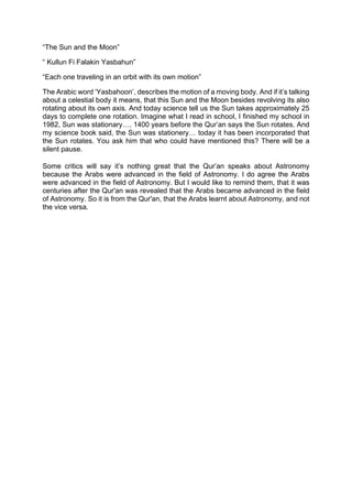 “The Sun and the Moon”
“ Kullun Fi Falakin Yasbahun”
“Each one traveling in an orbit with its own motion”
The Arabic word ‘Yasbahoon’, describes the motion of a moving body. And if it’s talking
about a celestial body it means, that this Sun and the Moon besides revolving its also
rotating about its own axis. And today science tell us the Sun takes approximately 25
days to complete one rotation. Imagine what I read in school, I finished my school in
1982, Sun was stationary…. 1400 years before the Qur’an says the Sun rotates. And
my science book said, the Sun was stationery… today it has been incorporated that
the Sun rotates. You ask him that who could have mentioned this? There will be a
silent pause.
Some critics will say it’s nothing great that the Qur’an speaks about Astronomy
because the Arabs were advanced in the field of Astronomy. I do agree the Arabs
were advanced in the field of Astronomy. But I would like to remind them, that it was
centuries after the Qur'an was revealed that the Arabs became advanced in the field
of Astronomy. So it is from the Qur'an, that the Arabs learnt about Astronomy, and not
the vice versa.
 