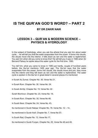 IS THE QUR’AN GOD’S WORD? – PART 2
BY DR ZAKIR NAIK
LESSON 3 – QUR’AN & MODERN SCIENCE –
PHYSICS & HYDROLOGY
In the subject of Hydrology, when you ask the atheist that you ask him about water
cycle.... he will tell you that the water evaporates from the ocean. It forms into clouds,
the clouds move into the interior, it falls down as rain and the water is replenished.
You ask him when did you come to know this? He will tell you it was in 1580 when Sir
Bernard Palissy he spoke about the water cycle for the first time. 1580.
You tell him, what you came to know in 1580 just hardly, couple of hundred years
before, the Qur’an mentions 1400 year ago. The Qur’an says that the water
evaporates from the ocean, forms into clouds, the clouds move and join, they move
into the interior and they fall down as rain and the water is replenished. The water
cycle is spoken in the Qur’an in great detail in several places it’s mentioned
in Surah Az Zumar, Chapter No. 39, Verse No 21,
in Surah Rum, Chapter No. 30, Verse No. 24,
In Surah Al-Hijr, Chapter No. 15, Verse No. 22
Surah Muminun, Chapter No. 23, Verse No. 18,
In Surah Rum, Chapter No. 30, Verse No 48.
In Surah Noor, Chapter No. 24, Verse No. 43,
Its mentioned in Surah Nabaa’ Chapter No. 78, Verse No. 12 – 14,
Its mentioned in Surah Araf, Chapter No. 7, Verse No 57;
In Surah Rad, Chapter No. 13, Verse No 17;
Its mentioned in Surah Furqan, Chapter No. 25, Verse No 48 and 49;
 