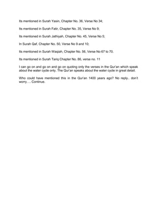 Its mentioned in Surah Yasin, Chapter No. 36, Verse No 34;
Its mentioned in Surah Fatir, Chapter No. 35, Verse No 9;
Its mentioned in Surah Jathiyah, Chapter No. 45, Verse No 5;
In Surah Qaf, Chapter No. 50, Verse No 9 and 10;
Its mentioned in Surah Waqiah, Chapter No. 56, Verse No 67 to 70.
Its mentioned in Surah Tariq Chapter No. 86, verse no. 11
I can go on and go on and go on quoting only the verses in the Qur’an which speak
about the water cycle only. The Qur’an speaks about the water cycle in great detail.
Who could have mentioned this in the Qur’an 1400 years ago? No reply.. don’t
worry…. Continue.
 