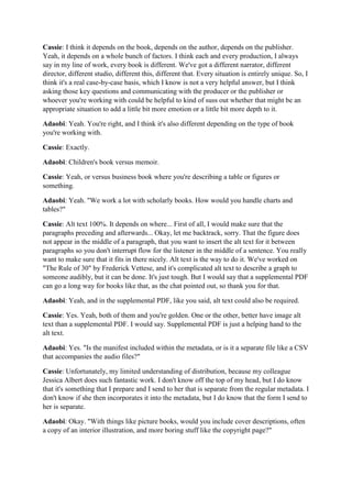Cassie: I think it depends on the book, depends on the author, depends on the publisher.
Yeah, it depends on a whole bunch of factors. I think each and every production, I always
say in my line of work, every book is different. We've got a different narrator, different
director, different studio, different this, different that. Every situation is entirely unique. So, I
think it's a real case-by-case basis, which I know is not a very helpful answer, but I think
asking those key questions and communicating with the producer or the publisher or
whoever you're working with could be helpful to kind of suss out whether that might be an
appropriate situation to add a little bit more emotion or a little bit more depth to it.
Adaobi: Yeah. You're right, and I think it's also different depending on the type of book
you're working with.
Cassie: Exactly.
Adaobi: Children's book versus memoir.
Cassie: Yeah, or versus business book where you're describing a table or figures or
something.
Adaobi: Yeah. "We work a lot with scholarly books. How would you handle charts and
tables?"
Cassie: Alt text 100%. It depends on where... First of all, I would make sure that the
paragraphs preceding and afterwards... Okay, let me backtrack, sorry. That the figure does
not appear in the middle of a paragraph, that you want to insert the alt text for it between
paragraphs so you don't interrupt flow for the listener in the middle of a sentence. You really
want to make sure that it fits in there nicely. Alt text is the way to do it. We've worked on
"The Rule of 30" by Frederick Vettese, and it's complicated alt text to describe a graph to
someone audibly, but it can be done. It's just tough. But I would say that a supplemental PDF
can go a long way for books like that, as the chat pointed out, so thank you for that.
Adaobi: Yeah, and in the supplemental PDF, like you said, alt text could also be required.
Cassie: Yes. Yeah, both of them and you're golden. One or the other, better have image alt
text than a supplemental PDF. I would say. Supplemental PDF is just a helping hand to the
alt text.
Adaobi: Yes. "Is the manifest included within the metadata, or is it a separate file like a CSV
that accompanies the audio files?"
Cassie: Unfortunately, my limited understanding of distribution, because my colleague
Jessica Albert does such fantastic work. I don't know off the top of my head, but I do know
that it's something that I prepare and I send to her that is separate from the regular metadata. I
don't know if she then incorporates it into the metadata, but I do know that the form I send to
her is separate.
Adaobi: Okay. "With things like picture books, would you include cover descriptions, often
a copy of an interior illustration, and more boring stuff like the copyright page?"
 