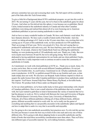 advisory committee last year and overseeing their work. The full report will be available as
part of the links after this Tech Forum today.
To give a little bit of background about ECW's audiobook program, we got into this work in
2015. We are turning 51 years old this year, but we've been in the audiobook game for about
10 years. And when we first delved into this sphere, it was because our co-publisher, David
Caron, looked around at the audiobook industry in Canada and what other Canadian
publishers were doing and realised that almost all of us were licencing out to American
audiobook publishers or just not creating audiobooks to start with.
And we have so many wonderful studios in Canada. We have such fantastic vocal talent. We
have fantastic directors. We have such a wealth of talent north of the border. And why
weren't we taking advantage of it? And so in the 10 years since then, very exciting that we're
coming up on 10 years of this audiobook work, we have produced over 650 audiobooks.
That's an average of 65 per year. We're very proud of it. Now, this isn't saying that we
produced 65 audiobooks each and every year. We have had busy years and we have had less
busy years. At our peak, whenever the Canada Book Fund was offering the audiobooks
funding, we were producing north of 120 audiobooks each year. Thank you, Cathy. But now
we're maybe more between 30 and 50, but we're still going strong. We're still really
dedicated to having audiobook representation for our books and our client publishers' books,
and we think this is really important work to continue on and to create this community of
audiobooks in Canada.
As I mentioned, we work with client publishers at ECW on... Thank you so much, Jenny. It's
so nice you're here. But we work with several different Canadian publishers. It's not just
ECW's own frontlist titles. As you'll notice, I mentioned we do 120-plus audiobooks some
years in production. At ECW, we publish around 50 titles as our frontlist each year, so that
math simply does not work. We also have our Bespeak Audio Editions imprint in which we
acquire the audio licence from other Canadian publishers to produce those audiobooks under
this imprint. You'll know Arsenal Pulp Press' Butter Honey Pig Bread, or Invisible books,
The Clarion. We produce both of these under our Bespeak imprint.
As for our client publishers, we've been really lucky to form great relationships with a bunch
of Canadian publishers. Here is just a small selection of the publishers that we've worked
with, but I just wanted to grab these to kind of demonstrate the variety of material that we've
had the pleasure to work on. We've worked with Between the Lines and University of Regina
Press, McGill-Queen's University Press, Goose Lane, University of Manitoba Press,
Vehicule, all of these different publishers offering all of these different books, different
genres, different accessible material to work with. So, we've really run the gamut of
everything and anything that we can possibly encounter in the audiobooks sphere and figured
out how to adapt that to audio in a way that is accessible and enjoyable.
So, I'm going to dive into audiobook accessibility best practices next. I've divvied this up into
five bits just because it seems the best way to kind of dive into each and every one of these
different silos. We're going to talk about adapting books to accessible audiobooks and the
kinds of books that need these accessibility considerations more than others. Then we'll dive
into different types of accessible material. So, we're talking footnotes, endnotes,
 