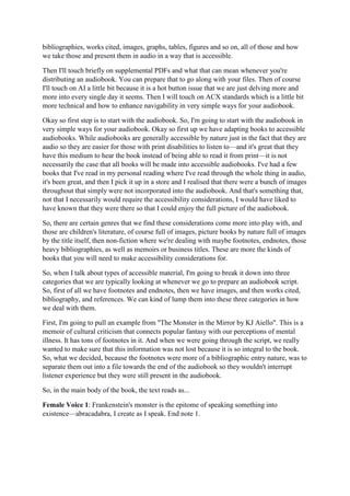 bibliographies, works cited, images, graphs, tables, figures and so on, all of those and how
we take those and present them in audio in a way that is accessible.
Then I'll touch briefly on supplemental PDFs and what that can mean whenever you're
distributing an audiobook. You can prepare that to go along with your files. Then of course
I'll touch on AI a little bit because it is a hot button issue that we are just delving more and
more into every single day it seems. Then I will touch on ACX standards which is a little bit
more technical and how to enhance navigability in very simple ways for your audiobook.
Okay so first step is to start with the audiobook. So, I'm going to start with the audiobook in
very simple ways for your audiobook. Okay so first up we have adapting books to accessible
audiobooks. While audiobooks are generally accessible by nature just in the fact that they are
audio so they are easier for those with print disabilities to listen to—and it's great that they
have this medium to hear the book instead of being able to read it from print—it is not
necessarily the case that all books will be made into accessible audiobooks. I've had a few
books that I've read in my personal reading where I've read through the whole thing in audio,
it's been great, and then I pick it up in a store and I realised that there were a bunch of images
throughout that simply were not incorporated into the audiobook. And that's something that,
not that I necessarily would require the accessibility considerations, I would have liked to
have known that they were there so that I could enjoy the full picture of the audiobook.
So, there are certain genres that we find these considerations come more into play with, and
those are children's literature, of course full of images, picture books by nature full of images
by the title itself, then non-fiction where we're dealing with maybe footnotes, endnotes, those
heavy bibliographies, as well as memoirs or business titles. These are more the kinds of
books that you will need to make accessibility considerations for.
So, when I talk about types of accessible material, I'm going to break it down into three
categories that we are typically looking at whenever we go to prepare an audiobook script.
So, first of all we have footnotes and endnotes, then we have images, and then works cited,
bibliography, and references. We can kind of lump them into these three categories in how
we deal with them.
First, I'm going to pull an example from "The Monster in the Mirror by KJ Aiello". This is a
memoir of cultural criticism that connects popular fantasy with our perceptions of mental
illness. It has tons of footnotes in it. And when we were going through the script, we really
wanted to make sure that this information was not lost because it is so integral to the book.
So, what we decided, because the footnotes were more of a bibliographic entry nature, was to
separate them out into a file towards the end of the audiobook so they wouldn't interrupt
listener experience but they were still present in the audiobook.
So, in the main body of the book, the text reads as...
Female Voice 1: Frankenstein's monster is the epitome of speaking something into
existence—abracadabra, I create as I speak. End note 1.
 