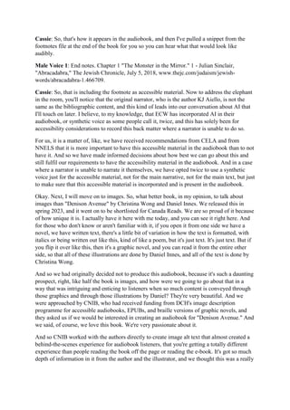 Cassie: So, that's how it appears in the audiobook, and then I've pulled a snippet from the
footnotes file at the end of the book for you so you can hear what that would look like
audibly.
Male Voice 1: End notes. Chapter 1 "The Monster in the Mirror." 1 - Julian Sinclair,
"Abracadabra," The Jewish Chronicle, July 5, 2018, www.thejc.com/judaism/jewish-
words/abracadabra-1.466709.
Cassie: So, that is including the footnote as accessible material. Now to address the elephant
in the room, you'll notice that the original narrator, who is the author KJ Aiello, is not the
same as the bibliographic content, and this kind of leads into our conversation about AI that
I'll touch on later. I believe, to my knowledge, that ECW has incorporated AI in their
audiobook, or synthetic voice as some people call it, twice, and this has solely been for
accessibility considerations to record this back matter where a narrator is unable to do so.
For us, it is a matter of, like, we have received recommendations from CELA and from
NNELS that it is more important to have this accessible material in the audiobook than to not
have it. And so we have made informed decisions about how best we can go about this and
still fulfil our requirements to have the accessibility material in the audiobook. And in a case
where a narrator is unable to narrate it themselves, we have opted twice to use a synthetic
voice just for the accessible material, not for the main narrative, not for the main text, but just
to make sure that this accessible material is incorporated and is present in the audiobook.
Okay. Next, I will move on to images. So, what better book, in my opinion, to talk about
images than "Denison Avenue" by Christina Wong and Daniel Innes. We released this in
spring 2023, and it went on to be shortlisted for Canada Reads. We are so proud of it because
of how unique it is. I actually have it here with me today, and you can see it right here. And
for those who don't know or aren't familiar with it, if you open it from one side we have a
novel, we have written text, there's a little bit of variation in how the text is formatted, with
italics or being written out like this, kind of like a poem, but it's just text. It's just text. But if
you flip it over like this, then it's a graphic novel, and you can read it from the entire other
side, so that all of these illustrations are done by Daniel Innes, and all of the text is done by
Christina Wong.
And so we had originally decided not to produce this audiobook, because it's such a daunting
prospect, right, like half the book is images, and how were we going to go about that in a
way that was intriguing and enticing to listeners when so much content is conveyed through
those graphics and through those illustrations by Daniel? They're very beautiful. And we
were approached by CNIB, who had received funding from DCH's image description
programme for accessible audiobooks, EPUBs, and braille versions of graphic novels, and
they asked us if we would be interested in creating an audiobook for "Denison Avenue." And
we said, of course, we love this book. We're very passionate about it.
And so CNIB worked with the authors directly to create image alt text that almost created a
behind-the-scenes experience for audiobook listeners, that you're getting a totally different
experience than people reading the book off the page or reading the e-book. It's got so much
depth of information in it from the author and the illustrator, and we thought this was a really
 