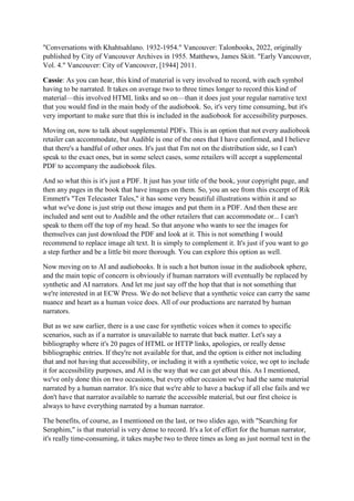 "Conversations with Khahtsahlano. 1932-1954." Vancouver: Talonbooks, 2022, originally
published by City of Vancouver Archives in 1955. Matthews, James Skitt. "Early Vancouver,
Vol. 4." Vancouver: City of Vancouver, [1944] 2011.
Cassie: As you can hear, this kind of material is very involved to record, with each symbol
having to be narrated. It takes on average two to three times longer to record this kind of
material—this involved HTML links and so on—than it does just your regular narrative text
that you would find in the main body of the audiobook. So, it's very time consuming, but it's
very important to make sure that this is included in the audiobook for accessibility purposes.
Moving on, now to talk about supplemental PDFs. This is an option that not every audiobook
retailer can accommodate, but Audible is one of the ones that I have confirmed, and I believe
that there's a handful of other ones. It's just that I'm not on the distribution side, so I can't
speak to the exact ones, but in some select cases, some retailers will accept a supplemental
PDF to accompany the audiobook files.
And so what this is it's just a PDF. It just has your title of the book, your copyright page, and
then any pages in the book that have images on them. So, you an see from this excerpt of Rik
Emmett's "Ten Telecaster Tales," it has some very beautiful illustrations within it and so
what we've done is just strip out those images and put them in a PDF. And then these are
included and sent out to Audible and the other retailers that can accommodate or... I can't
speak to them off the top of my head. So that anyone who wants to see the images for
themselves can just download the PDF and look at it. This is not something I would
recommend to replace image alt text. It is simply to complement it. It's just if you want to go
a step further and be a little bit more thorough. You can explore this option as well.
Now moving on to AI and audiobooks. It is such a hot button issue in the audiobook sphere,
and the main topic of concern is obviously if human narrators will eventually be replaced by
synthetic and AI narrators. And let me just say off the hop that that is not something that
we're interested in at ECW Press. We do not believe that a synthetic voice can carry the same
nuance and heart as a human voice does. All of our productions are narrated by human
narrators.
But as we saw earlier, there is a use case for synthetic voices when it comes to specific
scenarios, such as if a narrator is unavailable to narrate that back matter. Let's say a
bibliography where it's 20 pages of HTML or HTTP links, apologies, or really dense
bibliographic entries. If they're not available for that, and the option is either not including
that and not having that accessibility, or including it with a synthetic voice, we opt to include
it for accessibility purposes, and AI is the way that we can get about this. As I mentioned,
we've only done this on two occasions, but every other occasion we've had the same material
narrated by a human narrator. It's nice that we're able to have a backup if all else fails and we
don't have that narrator available to narrate the accessible material, but our first choice is
always to have everything narrated by a human narrator.
The benefits, of course, as I mentioned on the last, or two slides ago, with "Searching for
Seraphim," is that material is very dense to record. It's a lot of effort for the human narrator,
it's really time-consuming, it takes maybe two to three times as long as just normal text in the
 