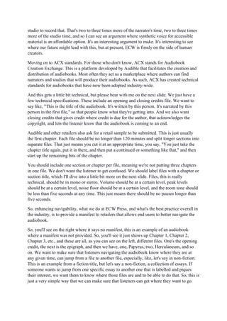 studio to record that. That's two to three times more of the narrator's time, two to three times
more of the studio time, and so I can see an argument where synthetic voice for accessible
material is an affordable option. It's an interesting argument to make. It's interesting to see
where our future might lead with this, but at present, ECW is firmly on the side of human
creators.
Moving on to ACX standards. For those who don't know, ACX stands for Audiobook
Creation Exchange. This is a platform developed by Audible that facilitates the creation and
distribution of audiobooks. Most often they act as a marketplace where authors can find
narrators and studios that will produce their audiobooks. As such, ACX has created technical
standards for audiobooks that have now been adopted industry-wide.
And this gets a little bit technical, but please bear with me on the next slide. We just have a
few technical specifications. These include an opening and closing credits file. We want to
say like, "This is the title of the audiobook. It's written by this person. It's narrated by this
person in the first file," so that people know what they're getting into. And we also want
closing credits that gives credit where credit is due for the author, that acknowledges the
copyright, and lets the listener know that the audiobook is coming to an end.
Audible and other retailers also ask for a retail sample to be submitted. This is just usually
the first chapter. Each file should be no longer than 120 minutes and split longer sections into
separate files. That just means you cut it at an appropriate time, you say, "You just take the
chapter title again, put it in there, and then put a continued or something like that," and then
start up the remaining bits of the chapter.
You should include one section or chapter per file, meaning we're not putting three chapters
in one file. We don't want the listener to get confused. We should label files with a chapter or
section title, which I'll dive into a little bit more on the next slide. Files, this is really
technical, should be in mono or stereo. Volume should be at a certain level, peak levels
should be at a certain level, noise floor should be at a certain level, and the room tone should
be less than five seconds at any time. This just means there should be no pauses longer than
five seconds.
So, enhancing navigability, what we do at ECW Press, and what's the best practice overall in
the industry, is to provide a manifest to retailers that allows end users to better navigate the
audiobook.
So, you'll see on the right where it says no manifest, this is an example of an audiobook
where a manifest was not provided. So, you'll see it just shows up Chapter 1, Chapter 2,
Chapter 3, etc., and these are all, as you can see on the left, different files. One's the opening
credit, the next is the epigraph, and then we have, one, Papyrus, two, Herculaneum, and so
on. We want to make sure that listeners navigating the audiobook know where they are at
any given time, can jump from a file to another file, especially, like, let's say in non-fiction.
This is an example from a fiction title, but let's say a non-fiction, a collection of essays. If
someone wants to jump from one specific essay to another one that is labelled and piques
their interest, we want them to know where those files are and to be able to do that. So, this is
just a very simple way that we can make sure that listeners can get where they want to go.
 