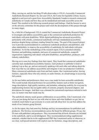 Okay, moving on, and the last thing I'll talk about today is CELA's Accessible Commercial
Audiobooks Research Report. So, last year CELA, the Centre for Equitable Library Access,
applied to and received a grant from Accessibility Standards Canada to research commercial
audiobooks in Canada and how they can be standardised and made accessible across the
board. This resulted in the following research project and findings. I had the honour to serve
on the advisory committee for this project and watch the development of this project through
its many stages.
So, a little bit of background. CELA created the Commercial Audiobooks Research Project
to investigate and address accessibility gaps in the commercial audiobook production for
individuals with print disabilities. While digital publishing has advanced accessibility,
particularly with e-books, commercial audiobooks still lack standardised accessibility
practices despite being a primary reading format for many. The goal of the research project
was to provide recommendations to commercial audiobook producers and publishers, and
other stakeholders, to improve the accessibility of audiobooks for individuals with print
disabilities. As for the methodology of the research report, CELA consulted scholarly
literature and publishing standards, end users of commercial audiobooks, nonprofit
organisations supporting individuals with print disabilities, and publishers, producers, and
industry stakeholders.
Moving on to some key findings from their report. They found that commercial audiobooks
currently lack standardised accessibility features. Each producer or publisher is kind of
making it up as they go, and not necessarily speaking with each other and talking about the
best ways that we can address accessibility and integrate it into our production workflows.
Many commercial audiobooks omit front and back matter, like I mentioned earlier, leaving
listeners, especially those who rely entirely on audio formats, at a disadvantage in accessing
full content.
As for user habits and preferences, there was a case made for born accessible audiobooks.
This would include shared preferences for accessibility features such as better navigation,
image descriptions, high quality narration, and metadata, enhancing usability for everyone by
implementing features like navigable tables of contents, properly structured chapters, and
descriptions for images. And there was a demand for customised experiences tailored to each
user, no matter what their needs may be.
The audiobook industry needs greater collaboration on accessibility. Like I mentioned, a lot
of us are just doing the best we can with what we know and what feedback we get, but we
would do much better to get everyone in a room and talk about how we can best address the
needs of our listeners going forward.
As for the report, they had some key findings and key recommendations for publishers and
producers. The first key recommendations across the board for different groups, I'll say, but
I'll start with publishers and producers. They recommend that all book elements are included
in the audiobook, and to avoid abridgment. They recommended providing supplemental
materials, whether that be in the supplemental PDF that I mentioned earlier or otherwise, to
use clear, well-paced narration with explicit cues for footnotes, image descriptions, and
 