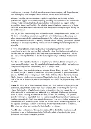 headings, and to provide a detailed, accessible table of contents using track lists and named
files meaningfully, harkening back to our manifest that we talked about earlier.
Then they provided recommendations for audiobook platforms and libraries. To build
platforms that support end-to-end accessibility, including voice commands and customisable
settings. To develop reading technologies that allow customisation and support further
accessibility features and flexibility. To prioritise accessibility in the procurement of digital
resources. To offer diverse audiobook collections and provide training on digital literacy and
accessible services.
And last, we have some industry-wide recommendations. To explore advanced features like
AI-driven bookmarking, summarisation, and voice-activated commands. To develop and
adopt common accessibility metadata and standards. To explore technological solutions to
allow readers to customise their experience. To work towards allowing synchronised text and
audiobooks to enhance compatibility with assistive tools and respond to reader preferences
generally.
If you're interested in reading more about their research project, they have a very
comprehensive report that goes into their methodology, into their findings, and really dives
into everyone that they spoke with and compiles all of their research beautifully. That will
be... Yeah, Natalie just linked it in the chat that everyone can go read about it in their own
time.
And that is it for me today. Thank you so much for your attention. I really appreciate you
being here and listening. I hope this was a helpful discussion of accessibility and audiobooks
that you can integrate into your company practices going forward.
Adaobi: Thanks for a very informative presentation, Cassie. Thanks so much, Adaobi. Yeah,
it's time for the Q&As portion of the session. So, we have quite a bit of questions from the
chat and the Q&A box. So, I'm going to start with the first one: what is the user experience
like for listeners with footnotes or endnotes? Specifically, how do listeners jump from the
flow of the text to the endnote content if endnotes are placed after the chapter or at the end of
the book?
Cassie: So, this is one of those instances where we are a little bit siloed between producers,
distributors, and platforms that listeners would listen on. This is something that we would
rely on the technology of a platform to be able to do, and they have not created that yet
where we're able to jump to a certain bookmark in an audiobook. I believe the technology
exists in e-book. I'm sorry, I don't work in e-book, so that's not something I can speak to
entirely, but there's no way to link from one place in an audiobook to another where you can
just jump automatically. Sadly, that accessibility does not exist yet so the best we can do is
just to include it all, and not hope for the best but include it all for accessibility purposes. It is
not a perfect system yet. There are still so many developments to be made in audiobooks.
This is just one where we're waiting for the technology to catch up.
Adaobi: Okay, next question: "Cassie, how are you able to decide how much emotional
description to add to the image descriptions? Often I'm asked to just describe the image
without the emotionally descriptive additions."
 
