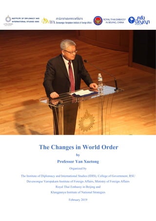 The Changes in World Order
by
Professor Yan Xuetong
Organized by
The Institute of Diplomacy and International Studies (IDIS), College of Government, RSU
Devawongse Varopakarn Institute of Foreign Affairs, Ministry of Foreign Affairs
Royal Thai Embassy in Beijing and
Klangpanya Institute of National Strategies
February 2019
 