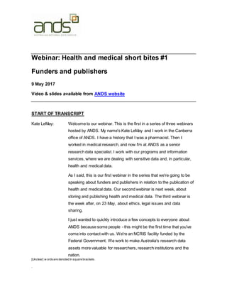 [Unclear] w ordsare denoted in square brackets.
.
Webinar: Health and medical short bites #1
Funders and publishers
9 May 2017
Video & slides available from ANDS website
START OF TRANSCRIPT
Kate LeMay: Welcome to our webinar. This is the first in a series of three webinars
hosted by ANDS. My name's Kate LeMay and I work in the Canberra
office of ANDS. I have a history that I was a pharmacist. Then I
worked in medical research, and now I'm at ANDS as a senior
research data specialist. I work with our programs and information
services, where we are dealing with sensitive data and, in particular,
health and medical data.
As I said, this is our first webinar in the series that we're going to be
speaking about funders and publishers in relation to the publication of
health and medical data. Our second webinar is next week, about
storing and publishing health and medical data. The third webinar is
the week after, on 23 May, about ethics, legal issues and data
sharing.
I just wanted to quickly introduce a few concepts to everyone about
ANDS because some people - this might be the first time that you've
come into contact with us. We're an NCRIS facility funded by the
Federal Government. We work to make Australia's research data
assets more valuable for researchers, research institutions and the
nation.
 
