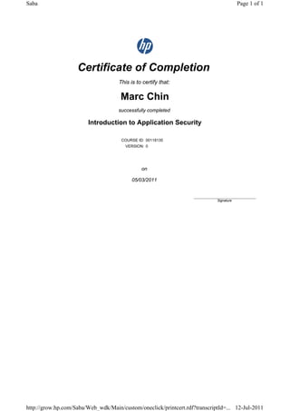 Certificate of Completion
This is to certify that:
Marc Chin
successfully completed
Introduction to Application Security
COURSE ID: 00118135
VERSION: 0
on
05/03/2011
____________________________
Signature
Page 1 of 1Saba
12-Jul-2011http://grow.hp.com/Saba/Web_wdk/Main/custom/oneclick/printcert.rdf?transcriptId=...
 