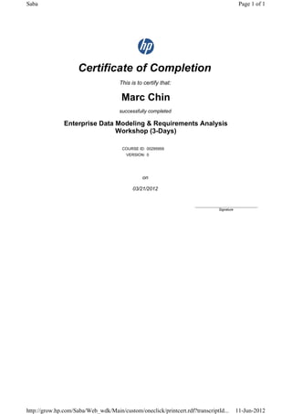 Certificate of Completion
This is to certify that:
Marc Chin
successfully completed
Enterprise Data Modeling & Requirements Analysis
Workshop (3-Days)
COURSE ID: 00295959
VERSION: 0
on
03/21/2012
____________________________
Signature
Page 1 of 1Saba
11-Jun-2012http://grow.hp.com/Saba/Web_wdk/Main/custom/oneclick/printcert.rdf?transcriptId...
 
