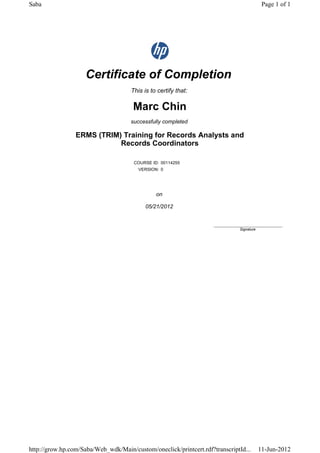 Certificate of Completion
This is to certify that:
Marc Chin
successfully completed
ERMS (TRIM) Training for Records Analysts and
Records Coordinators
COURSE ID: 00114255
VERSION: 0
on
05/21/2012
____________________________
Signature
Page 1 of 1Saba
11-Jun-2012http://grow.hp.com/Saba/Web_wdk/Main/custom/oneclick/printcert.rdf?transcriptId...
 
