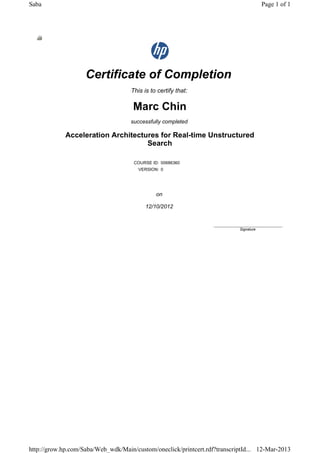 Certificate of Completion
This is to certify that:
Marc Chin
successfully completed
Acceleration Architectures for Real-time Unstructured
Search
COURSE ID: 00686360
VERSION: 0
on
12/10/2012
____________________________
Signature
Page 1 of 1Saba
12-Mar-2013http://grow.hp.com/Saba/Web_wdk/Main/custom/oneclick/printcert.rdf?transcriptId...
 