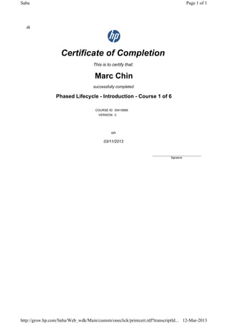 Certificate of Completion
This is to certify that:
Marc Chin
successfully completed
Phased Lifecycle - Introduction - Course 1 of 6
COURSE ID: 00419896
VERSION: 0
on
03/11/2013
____________________________
Signature
Page 1 of 1Saba
12-Mar-2013http://grow.hp.com/Saba/Web_wdk/Main/custom/oneclick/printcert.rdf?transcriptId...
 